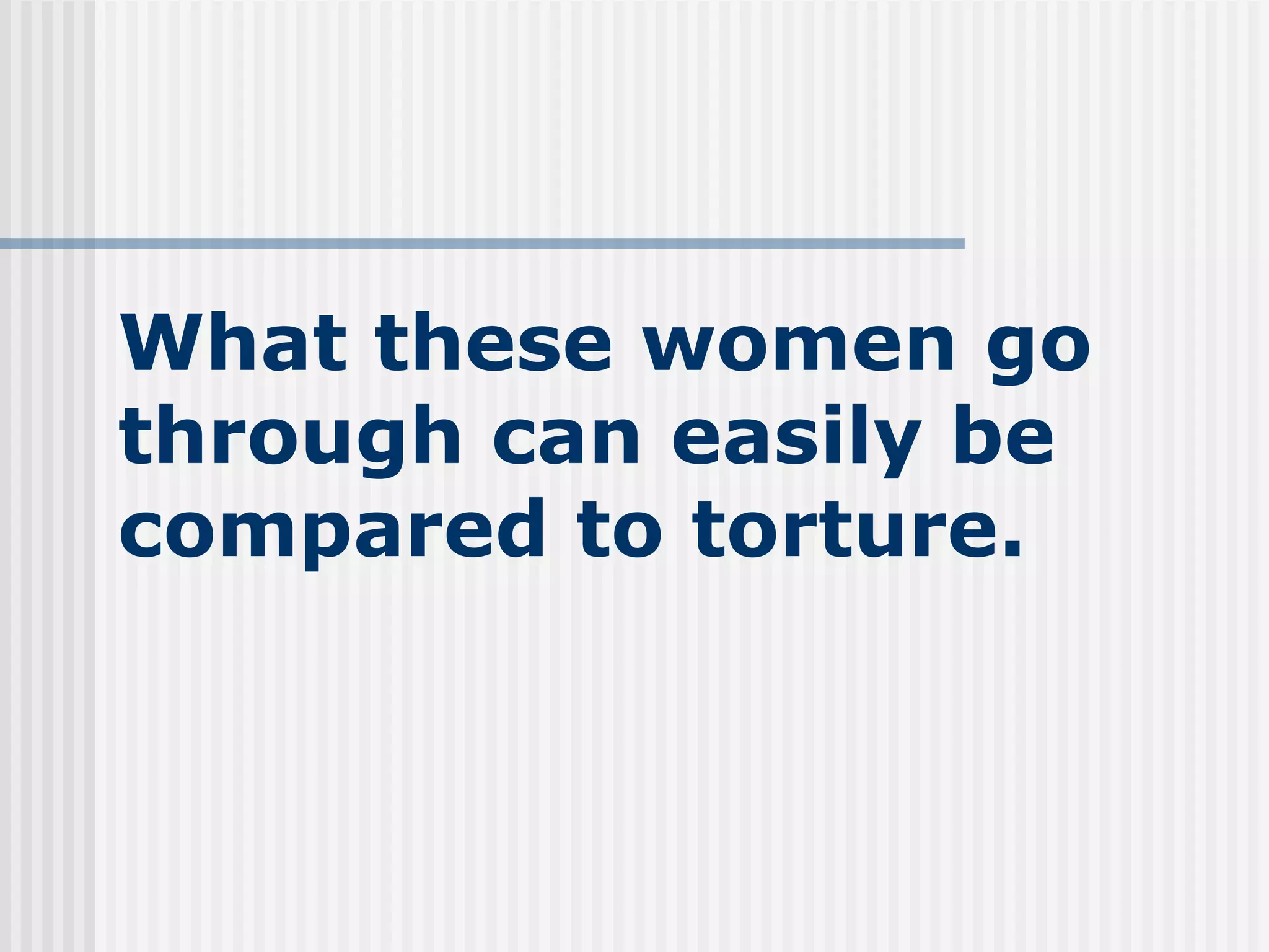 What these women go through can easily be compared to torture. 