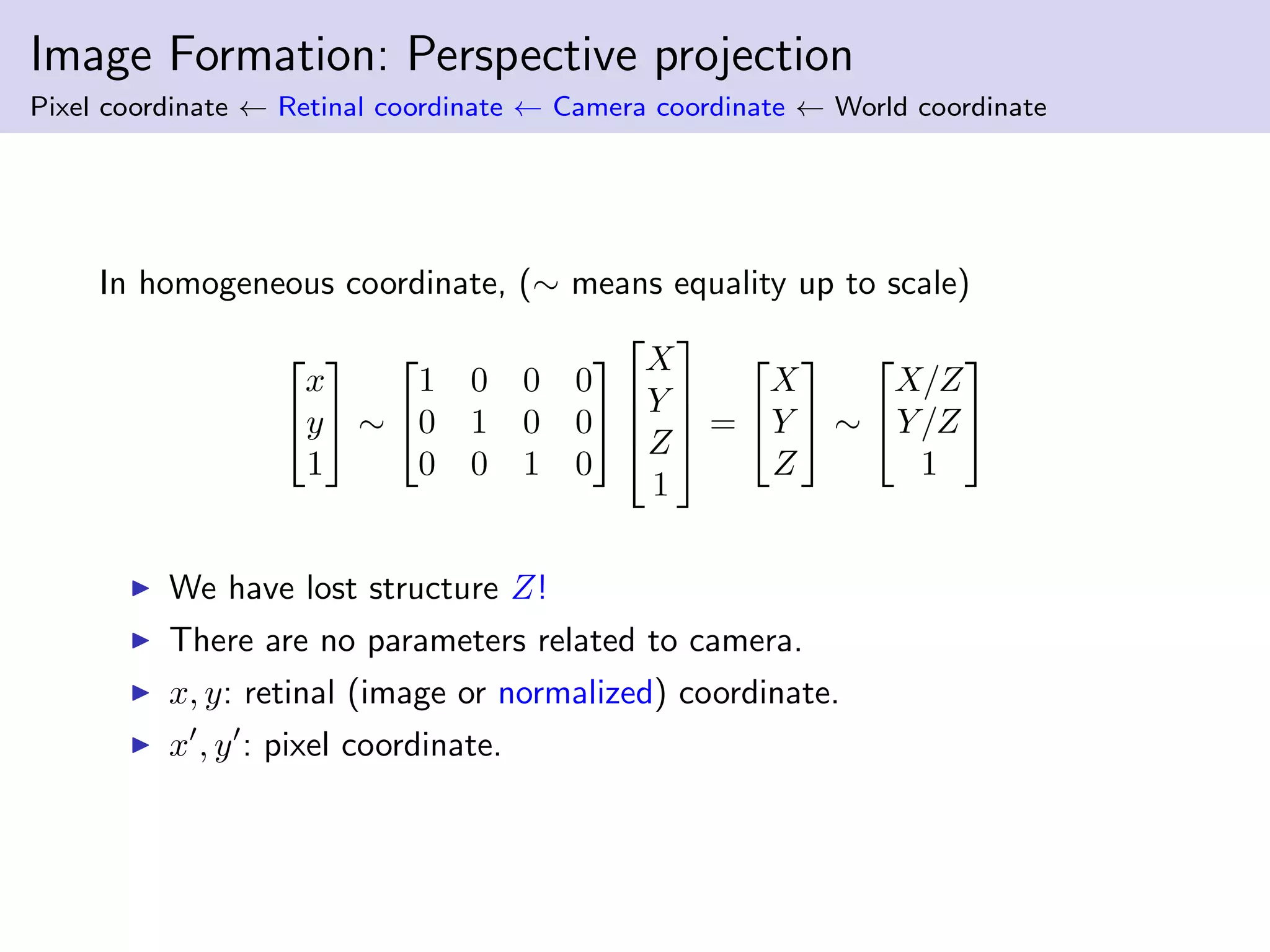 Image Formation: Perspective projection
Pixel coordinate ← Retinal coordinate ← Camera coordinate ← World coordinate
In homogeneous coordinate, (∼ means equality up to scale)


x
y
1

 ∼


1 0 0 0
0 1 0 0
0 0 1 0






X
Y
Z
1



 =


X
Y
Z

 ∼


X/Z
Y/Z
1


We have lost structure Z!
There are no parameters related to camera.
x, y: retinal (image or normalized) coordinate.
x , y : pixel coordinate.
 