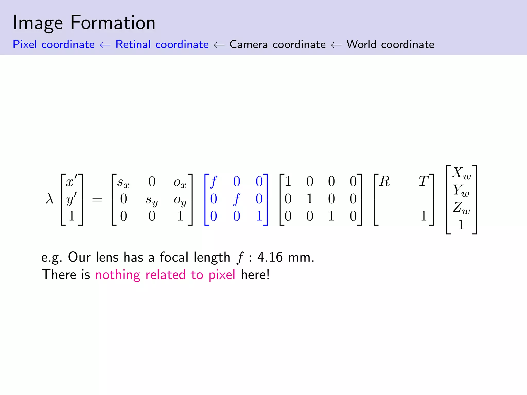 Image Formation
Pixel coordinate ← Retinal coordinate ← Camera coordinate ← World coordinate
λ


x
y
1

 =


sx 0 ox
0 sy oy
0 0 1




f 0 0
0 f 0
0 0 1




1 0 0 0
0 1 0 0
0 0 1 0




R T
1






Xw
Yw
Zw
1




e.g. Our lens has a focal length f : 4.16 mm.
There is nothing related to pixel here!
 