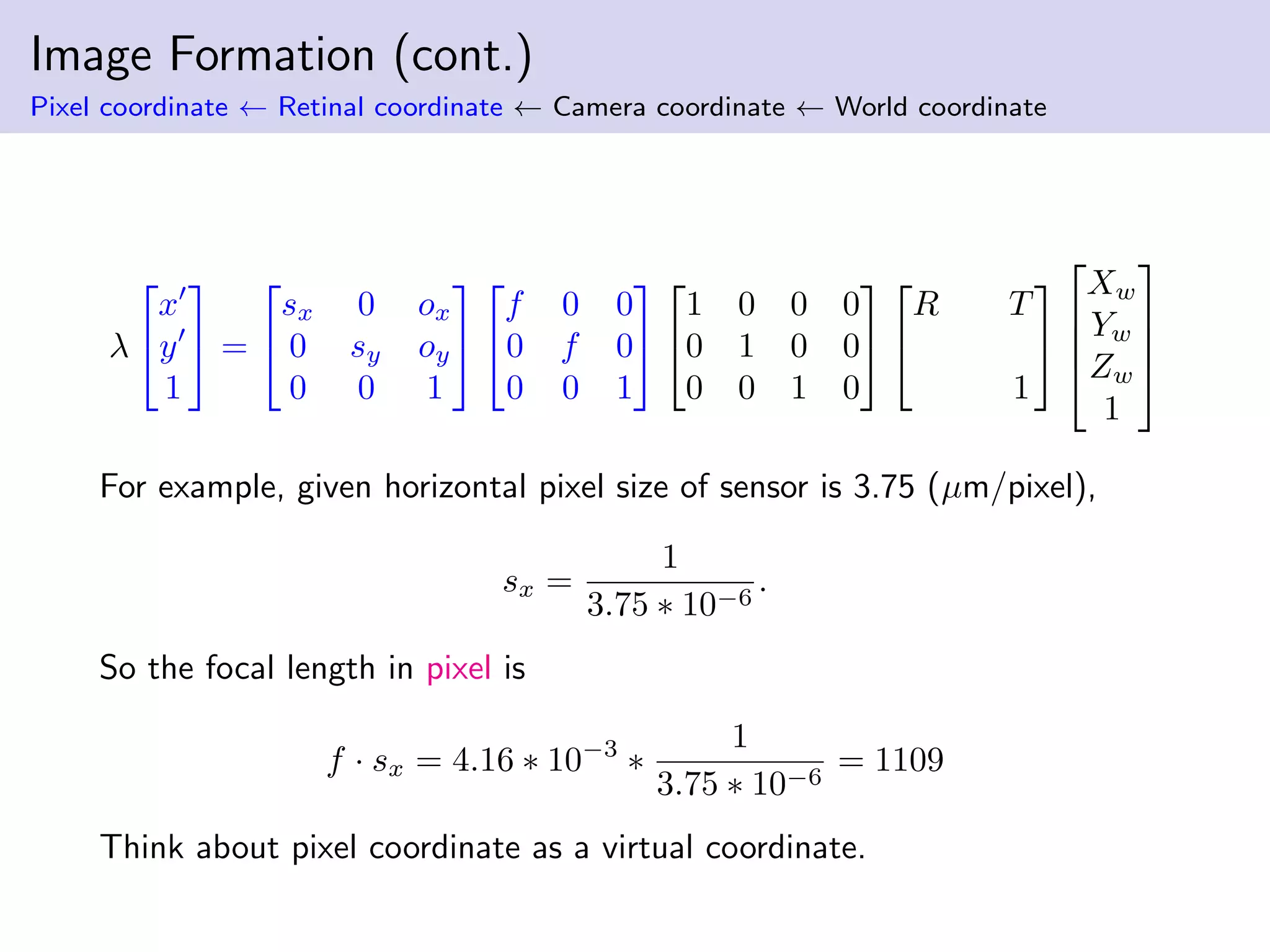 Image Formation (cont.)
Pixel coordinate ← Retinal coordinate ← Camera coordinate ← World coordinate
λ


x
y
1

 =


sx 0 ox
0 sy oy
0 0 1




f 0 0
0 f 0
0 0 1




1 0 0 0
0 1 0 0
0 0 1 0




R T
1






Xw
Yw
Zw
1




For example, given horizontal pixel size of sensor is 3.75 (µm/pixel),
sx =
1
3.75 ∗ 10−6
.
So the focal length in pixel is
f · sx = 4.16 ∗ 10−3
∗
1
3.75 ∗ 10−6
= 1109
Think about pixel coordinate as a virtual coordinate.
 