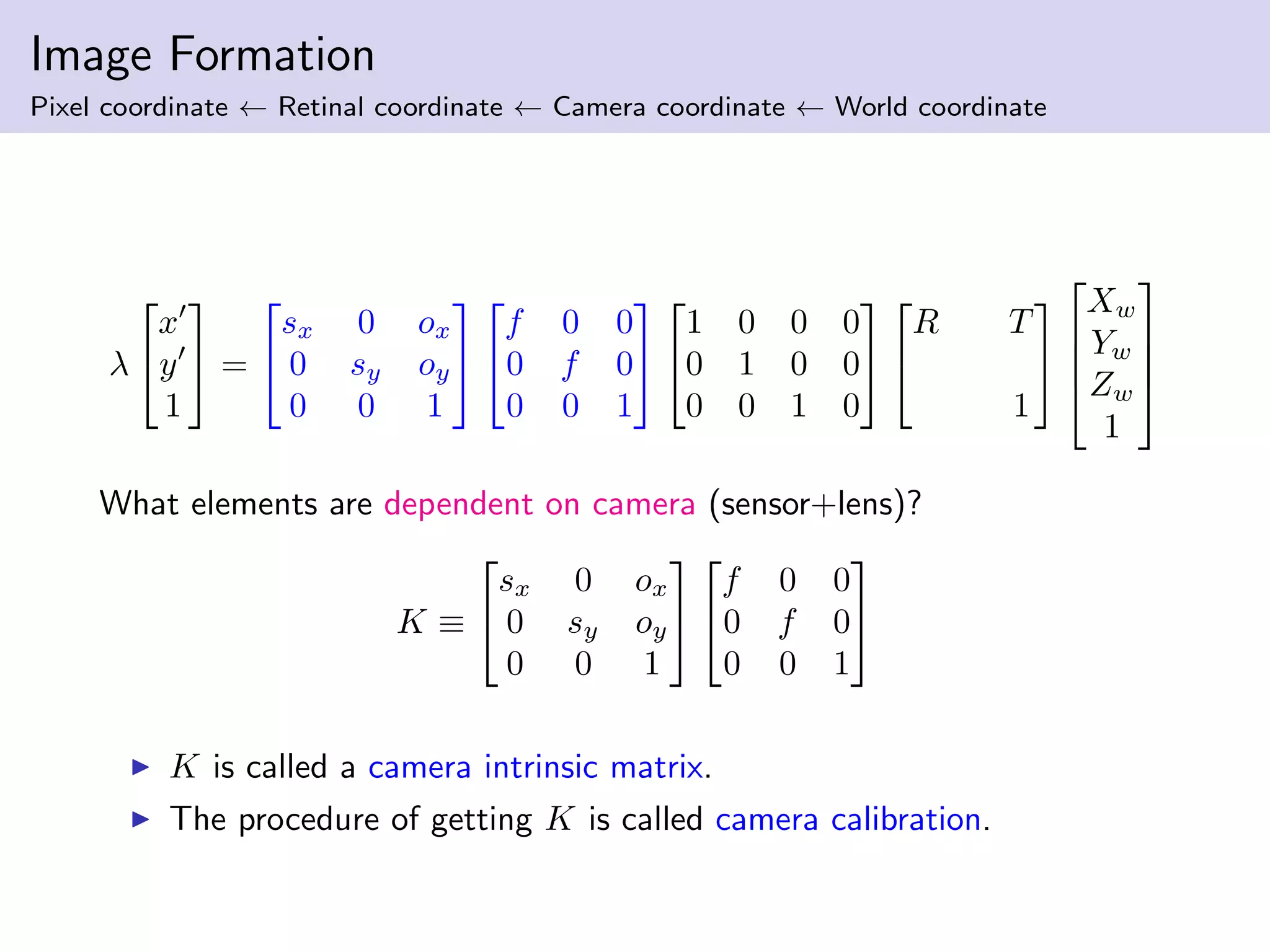 Image Formation
Pixel coordinate ← Retinal coordinate ← Camera coordinate ← World coordinate
λ


x
y
1

 =


sx 0 ox
0 sy oy
0 0 1




f 0 0
0 f 0
0 0 1




1 0 0 0
0 1 0 0
0 0 1 0




R T
1






Xw
Yw
Zw
1




What elements are dependent on camera (sensor+lens)?
K ≡


sx 0 ox
0 sy oy
0 0 1




f 0 0
0 f 0
0 0 1


K is called a camera intrinsic matrix.
The procedure of getting K is called camera calibration.
 