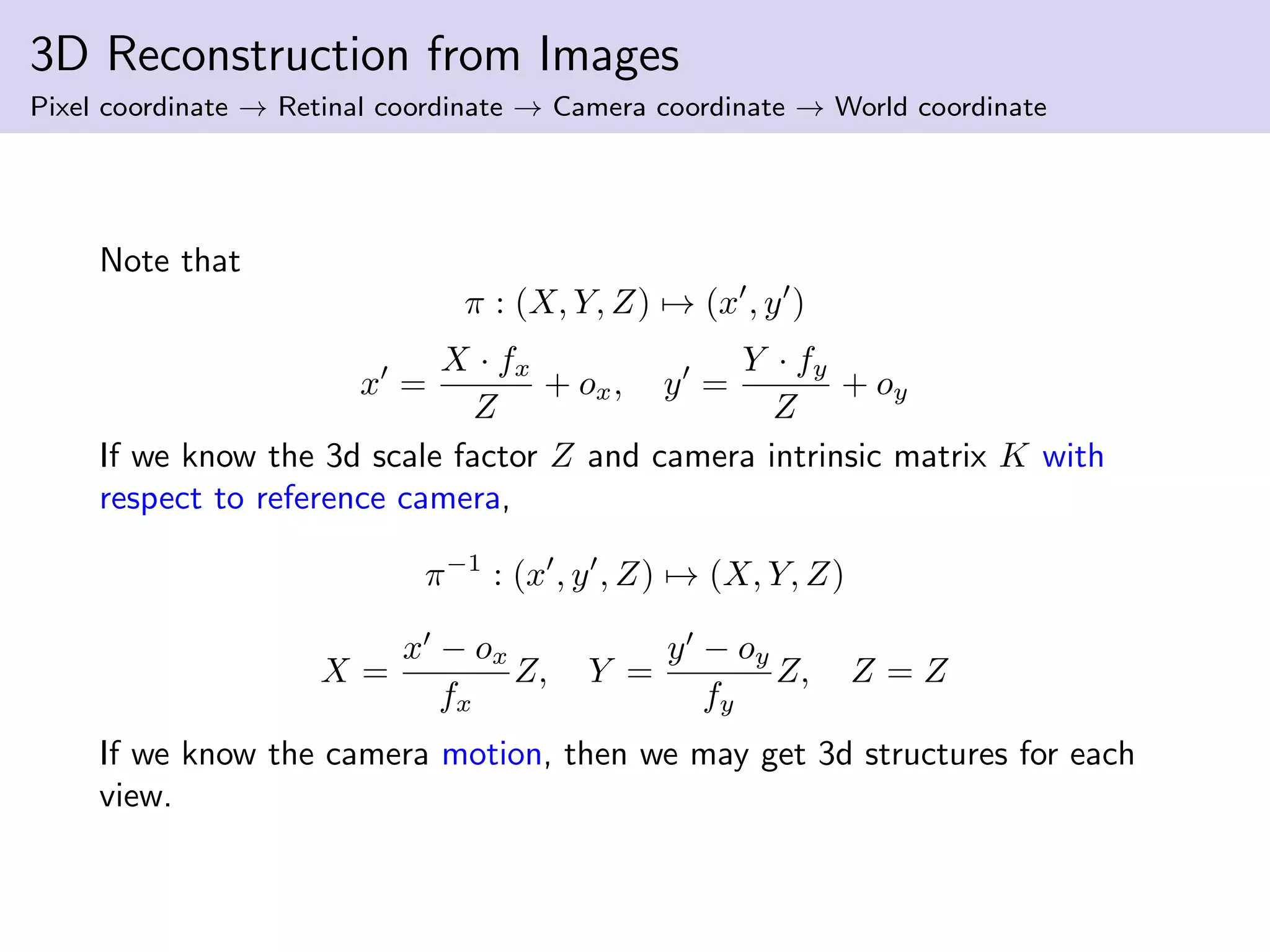 3D Reconstruction from Images
Pixel coordinate → Retinal coordinate → Camera coordinate → World coordinate
Note that
π : (X, Y, Z) → (x , y )
x =
X · fx
Z
+ ox, y =
Y · fy
Z
+ oy
If we know the 3d scale factor Z and camera intrinsic matrix K with
respect to reference camera,
π−1
: (x , y , Z) → (X, Y, Z)
X =
x − ox
fx
Z, Y =
y − oy
fy
Z, Z = Z
If we know the camera motion, then we may get 3d structures for each
view.
 