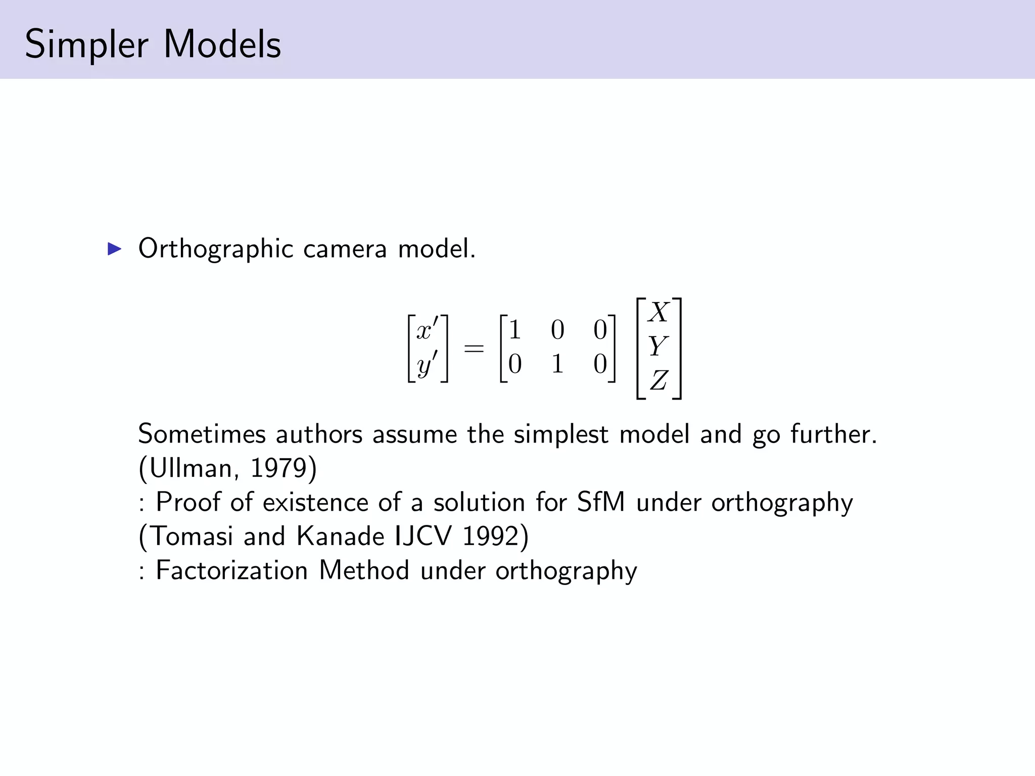 Simpler Models
Orthographic camera model.
x
y
=
1 0 0
0 1 0


X
Y
Z


Sometimes authors assume the simplest model and go further.
(Ullman, 1979)
: Proof of existence of a solution for SfM under orthography
(Tomasi and Kanade IJCV 1992)
: Factorization Method under orthography
 