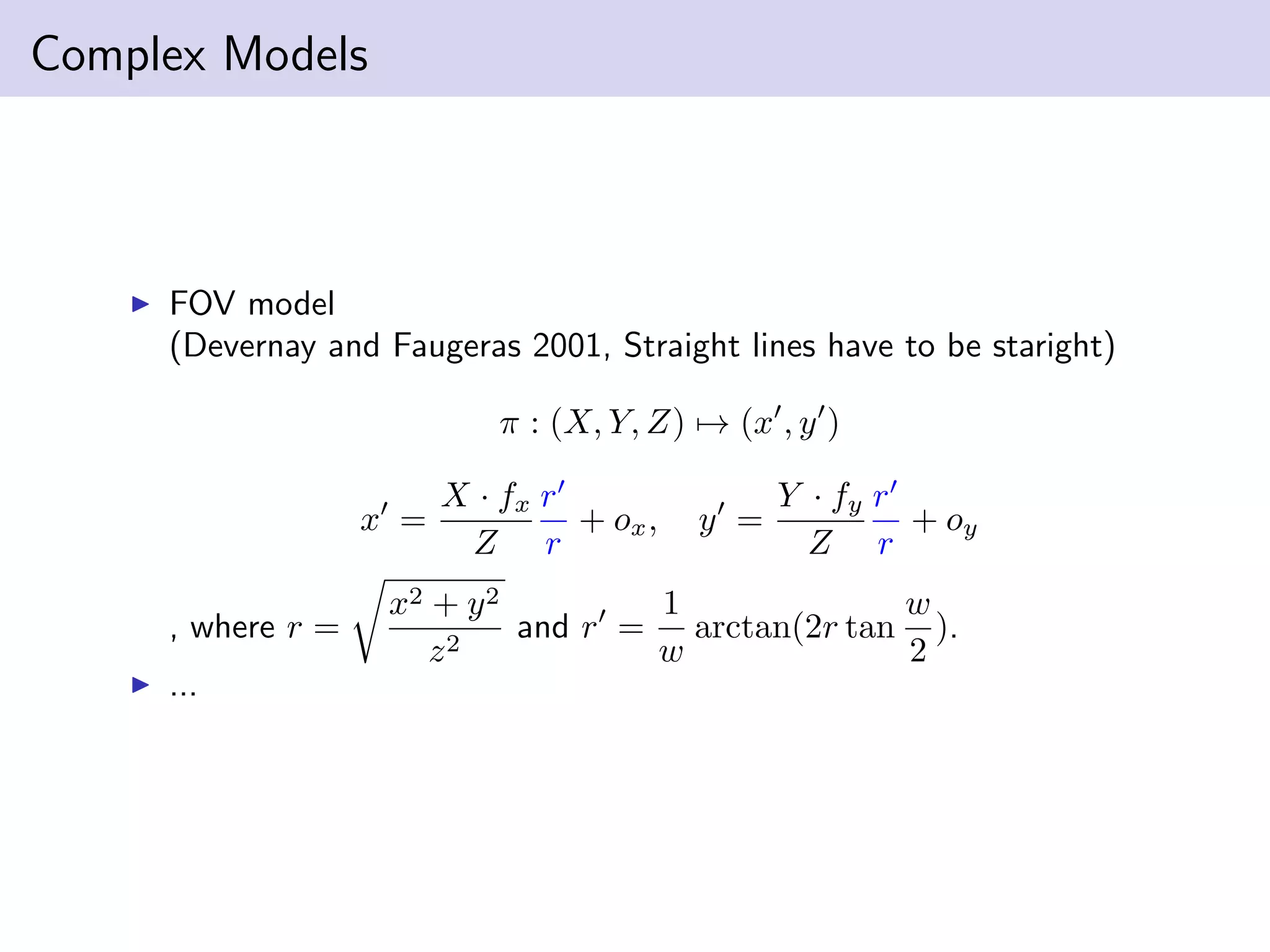 Complex Models
FOV model
(Devernay and Faugeras 2001, Straight lines have to be staright)
π : (X, Y, Z) → (x , y )
x =
X · fx
Z
r
r
+ ox, y =
Y · fy
Z
r
r
+ oy
, where r =
x2 + y2
z2
and r =
1
w
arctan(2r tan
w
2
).
...
 