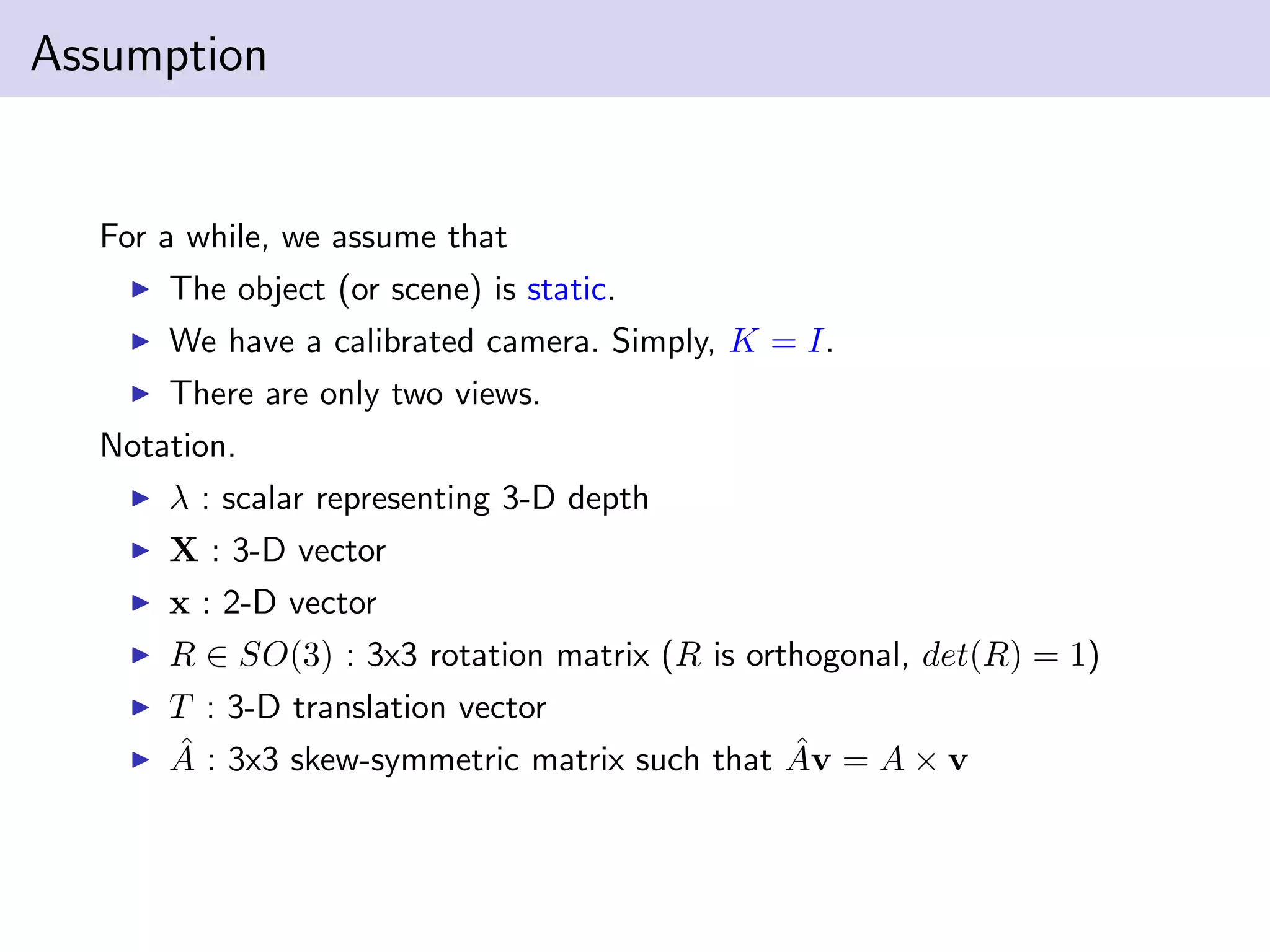 Assumption
For a while, we assume that
The object (or scene) is static.
We have a calibrated camera. Simply, K = I.
There are only two views.
Notation.
λ : scalar representing 3-D depth
X : 3-D vector
x : 2-D vector
R ∈ SO(3) : 3x3 rotation matrix (R is orthogonal, det(R) = 1)
T : 3-D translation vector
ˆA : 3x3 skew-symmetric matrix such that ˆAv = A × v
 