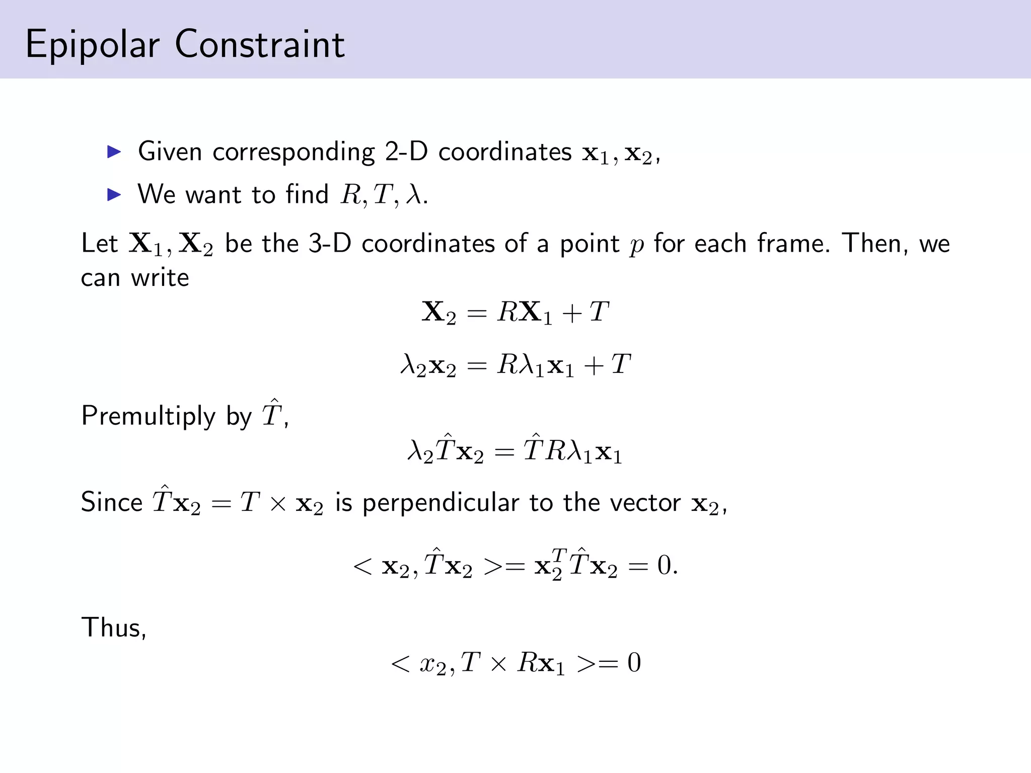Epipolar Constraint
Given corresponding 2-D coordinates x1, x2,
We want to ﬁnd R, T, λ.
Let X1, X2 be the 3-D coordinates of a point p for each frame. Then, we
can write
X2 = RX1 + T
λ2x2 = Rλ1x1 + T
Premultiply by ˆT,
λ2
ˆTx2 = ˆTRλ1x1
Since ˆTx2 = T × x2 is perpendicular to the vector x2,
< x2, ˆTx2 >= xT
2
ˆTx2 = 0.
Thus,
< x2, T × Rx1 >= 0
 