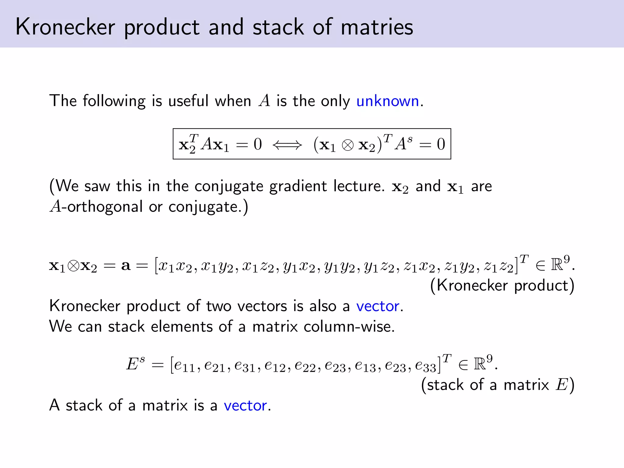 Kronecker product and stack of matries
The following is useful when A is the only unknown.
xT
2 Ax1 = 0 ⇐⇒ (x1 ⊗ x2)T
As
= 0
(We saw this in the conjugate gradient lecture. x2 and x1 are
A-orthogonal or conjugate.)
x1⊗x2 = a = [x1x2, x1y2, x1z2, y1x2, y1y2, y1z2, z1x2, z1y2, z1z2]T
∈ R9
.
(Kronecker product)
Kronecker product of two vectors is also a vector.
We can stack elements of a matrix column-wise.
Es
= [e11, e21, e31, e12, e22, e23, e13, e23, e33]T
∈ R9
.
(stack of a matrix E)
A stack of a matrix is a vector.
 