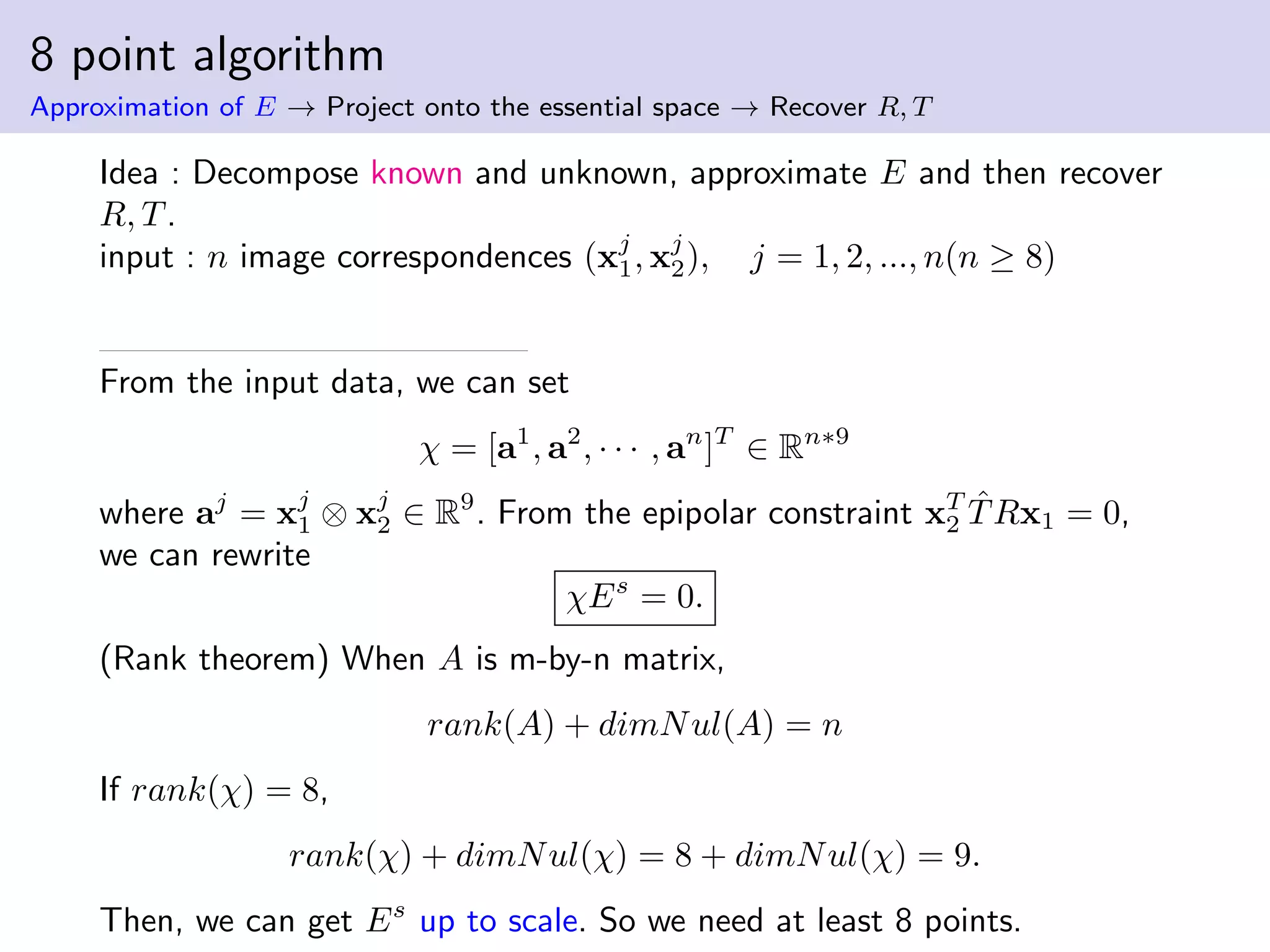 8 point algorithm
Approximation of E → Project onto the essential space → Recover R, T
Idea : Decompose known and unknown, approximate E and then recover
R, T.
input : n image correspondences (xj
1, xj
2), j = 1, 2, ..., n(n ≥ 8)
From the input data, we can set
χ = [a1
, a2
, · · · , an
]T
∈ Rn∗9
where aj
= xj
1 ⊗ xj
2 ∈ R9
. From the epipolar constraint xT
2
ˆTRx1 = 0,
we can rewrite
χEs
= 0.
(Rank theorem) When A is m-by-n matrix,
rank(A) + dimNul(A) = n
If rank(χ) = 8,
rank(χ) + dimNul(χ) = 8 + dimNul(χ) = 9.
Then, we can get Es
up to scale. So we need at least 8 points.
 