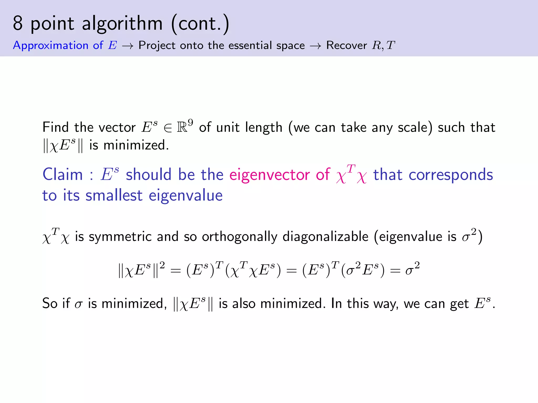 8 point algorithm (cont.)
Approximation of E → Project onto the essential space → Recover R, T
Find the vector Es
∈ R9
of unit length (we can take any scale) such that
χEs
is minimized.
Claim : Es
should be the eigenvector of χT
χ that corresponds
to its smallest eigenvalue
χT
χ is symmetric and so orthogonally diagonalizable (eigenvalue is σ2
)
χEs 2
= (Es
)T
(χT
χEs
) = (Es
)T
(σ2
Es
) = σ2
So if σ is minimized, χEs
is also minimized. In this way, we can get Es
.
 