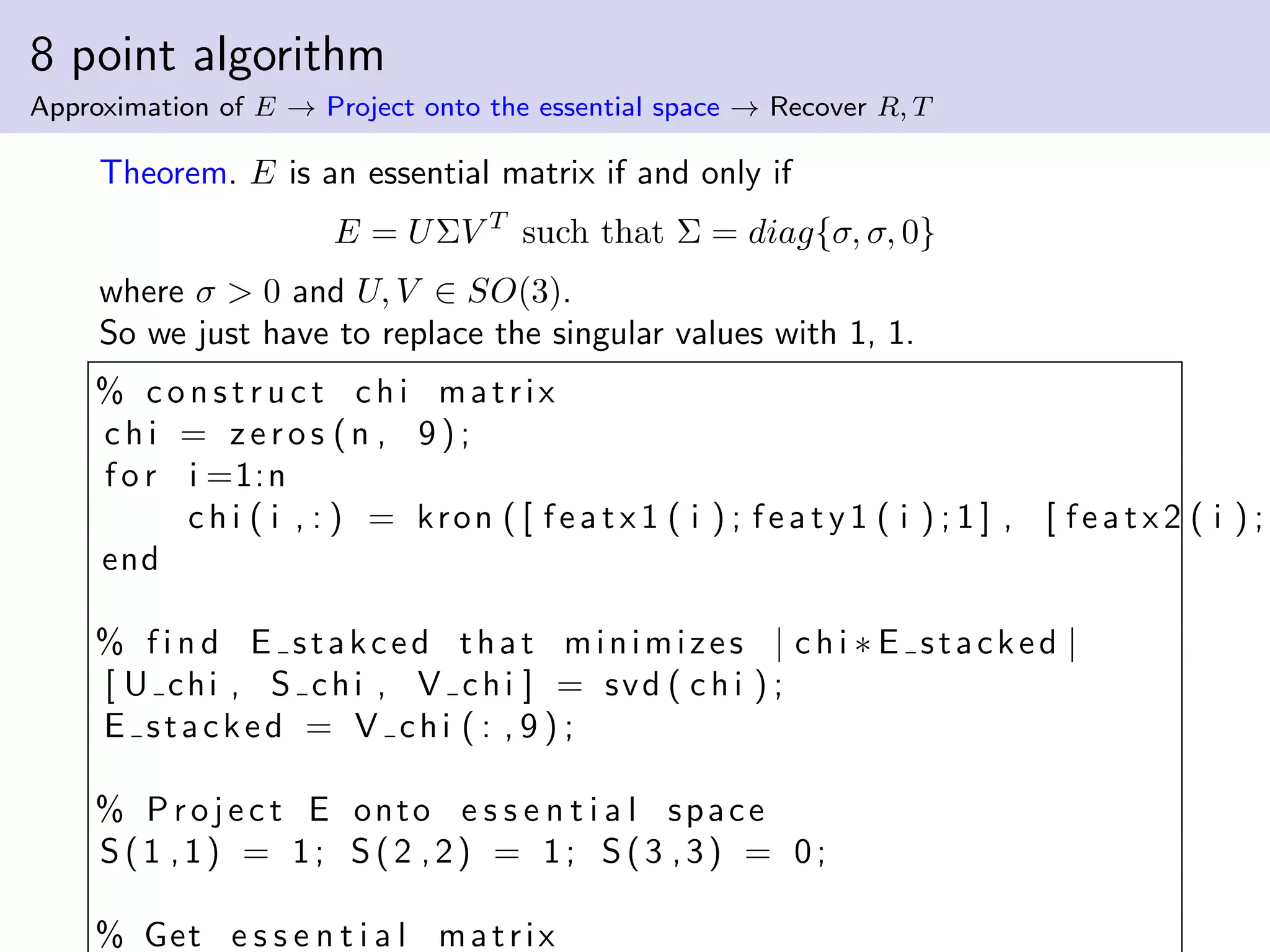 8 point algorithm
Approximation of E → Project onto the essential space → Recover R, T
Theorem. E is an essential matrix if and only if
E = UΣV T
such that Σ = diag{σ, σ, 0}
where σ > 0 and U, V ∈ SO(3).
So we just have to replace the singular values with 1, 1.
% c o n s t r u c t chi matrix
chi = zeros (n , 9 ) ;
f o r i =1:n
chi ( i , : ) = kron ( [ featx1 ( i ) ; featy1 ( i ) ; 1 ] , [ featx2 ( i ) ;
end
% f i n d E stakced that minimizes | chi ∗ E stacked |
[ U chi , S chi , V chi ] = svd ( chi ) ;
E stacked = V chi ( : , 9 ) ;
% Pro jec t E onto e s s e n t i a l space
S (1 ,1) = 1; S (2 ,2) = 1; S (3 ,3) = 0;
% Get e s s e n t i a l matrix
 