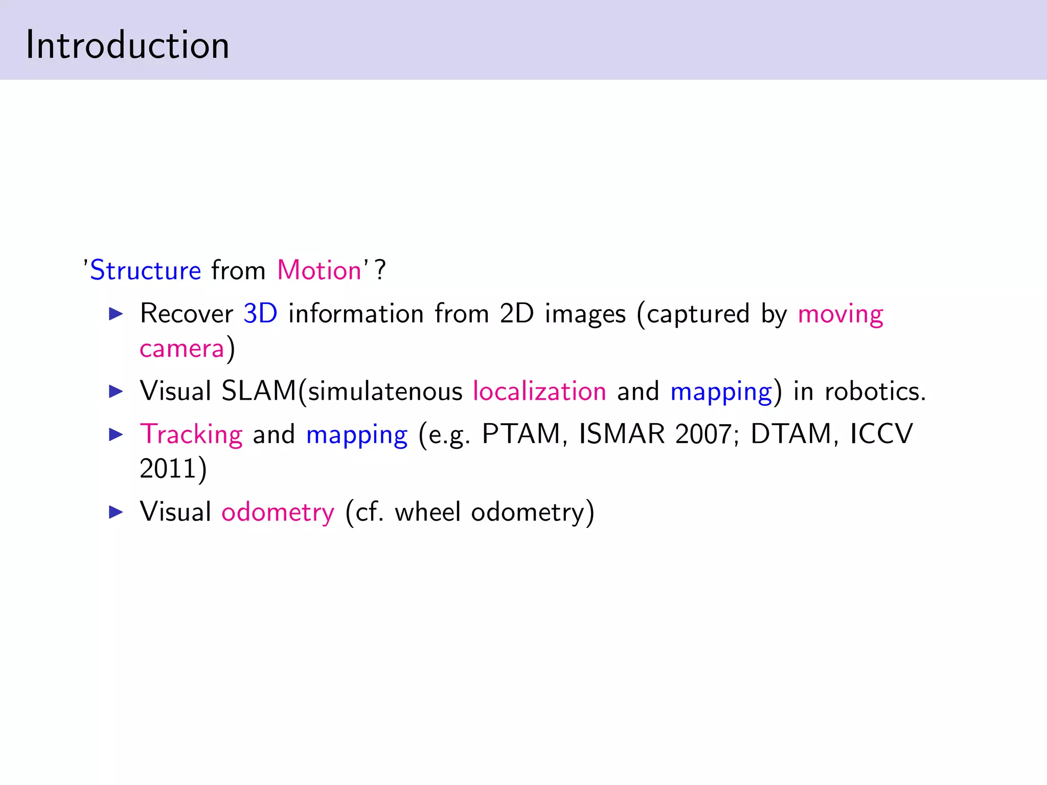 Introduction
’Structure from Motion’?
Recover 3D information from 2D images (captured by moving
camera)
Visual SLAM(simulatenous localization and mapping) in robotics.
Tracking and mapping (e.g. PTAM, ISMAR 2007; DTAM, ICCV
2011)
Visual odometry (cf. wheel odometry)
 