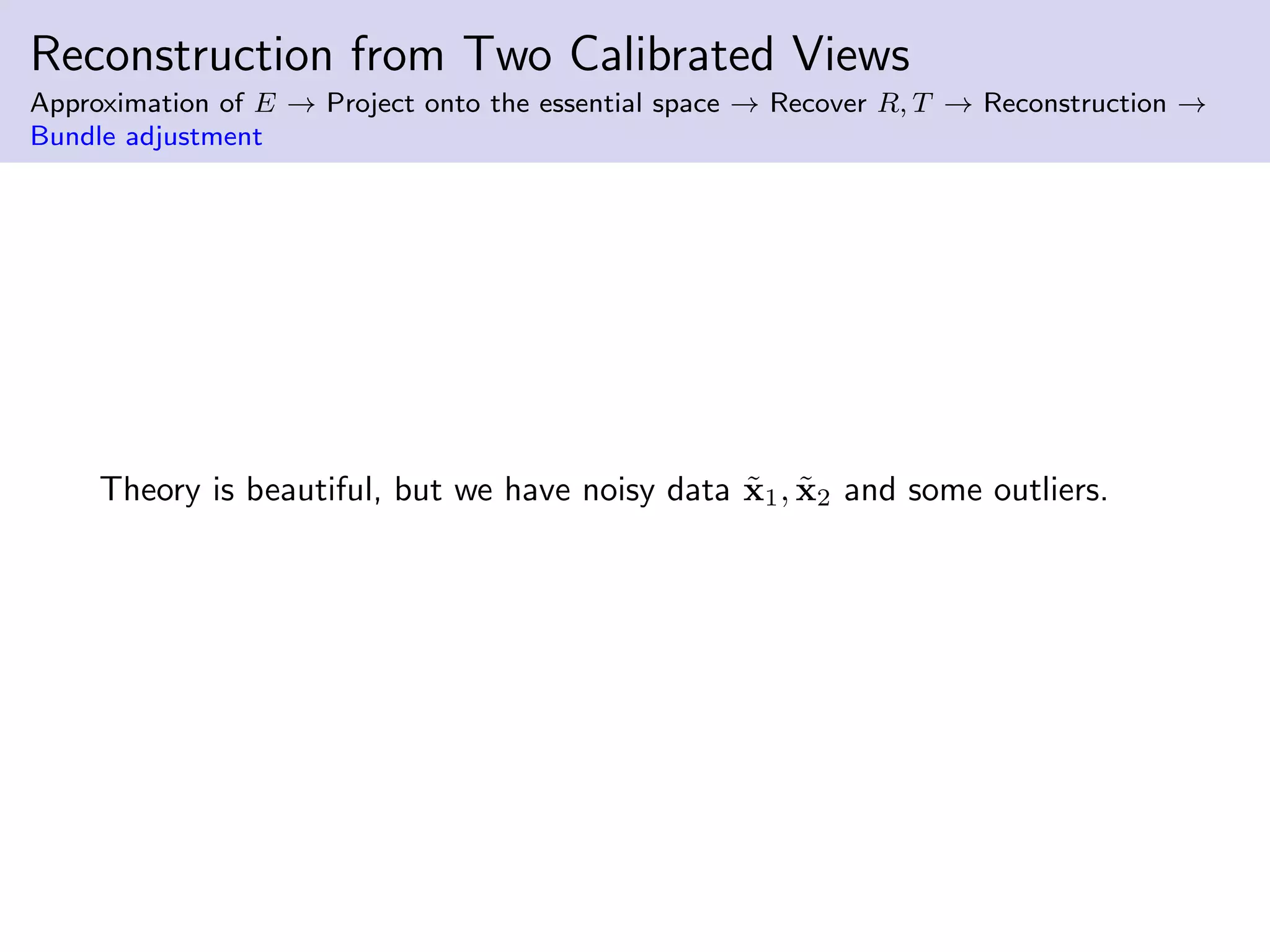 Reconstruction from Two Calibrated Views
Approximation of E → Project onto the essential space → Recover R, T → Reconstruction →
Bundle adjustment
Theory is beautiful, but we have noisy data ˜x1, ˜x2 and some outliers.
 