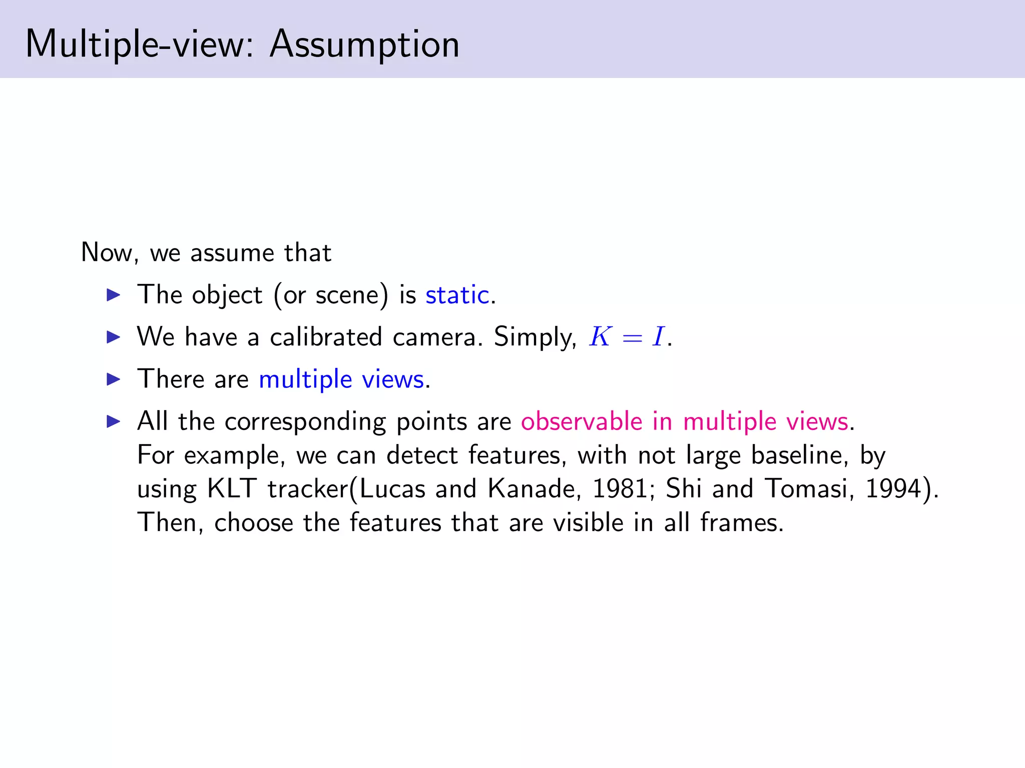 Multiple-view: Assumption
Now, we assume that
The object (or scene) is static.
We have a calibrated camera. Simply, K = I.
There are multiple views.
All the corresponding points are observable in multiple views.
For example, we can detect features, with not large baseline, by
using KLT tracker(Lucas and Kanade, 1981; Shi and Tomasi, 1994).
Then, choose the features that are visible in all frames.
 