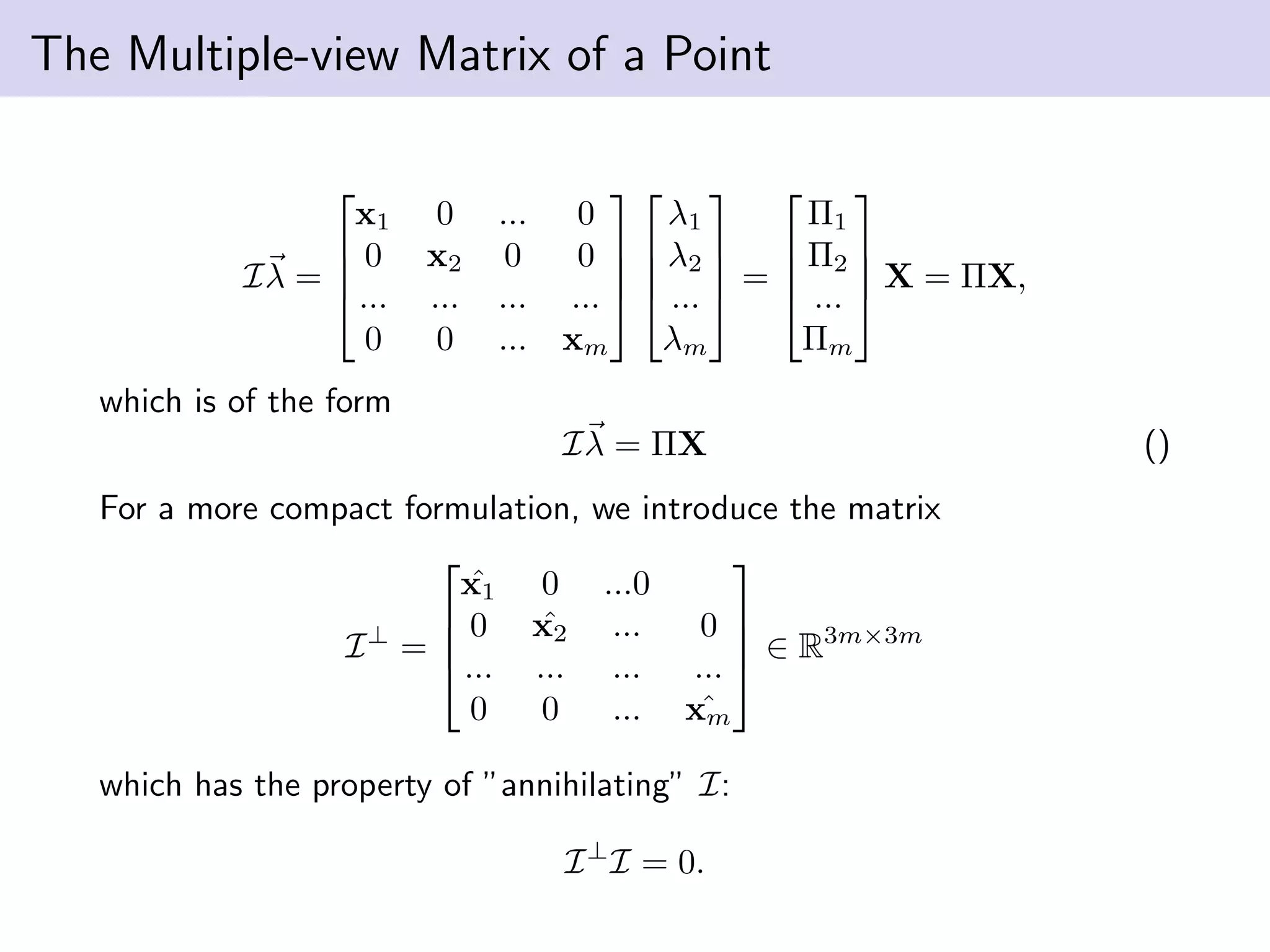 The Multiple-view Matrix of a Point
Iλ =




x1 0 ... 0
0 x2 0 0
... ... ... ...
0 0 ... xm








λ1
λ2
...
λm



 =




Π1
Π2
...
Πm



 X = ΠX,
which is of the form
Iλ = ΠX ()
For a more compact formulation, we introduce the matrix
I⊥
=




ˆx1 0 ...0
0 ˆx2 ... 0
... ... ... ...
0 0 ... ˆxm



 ∈ R3m×3m
which has the property of ”annihilating” I:
I⊥
I = 0.
 