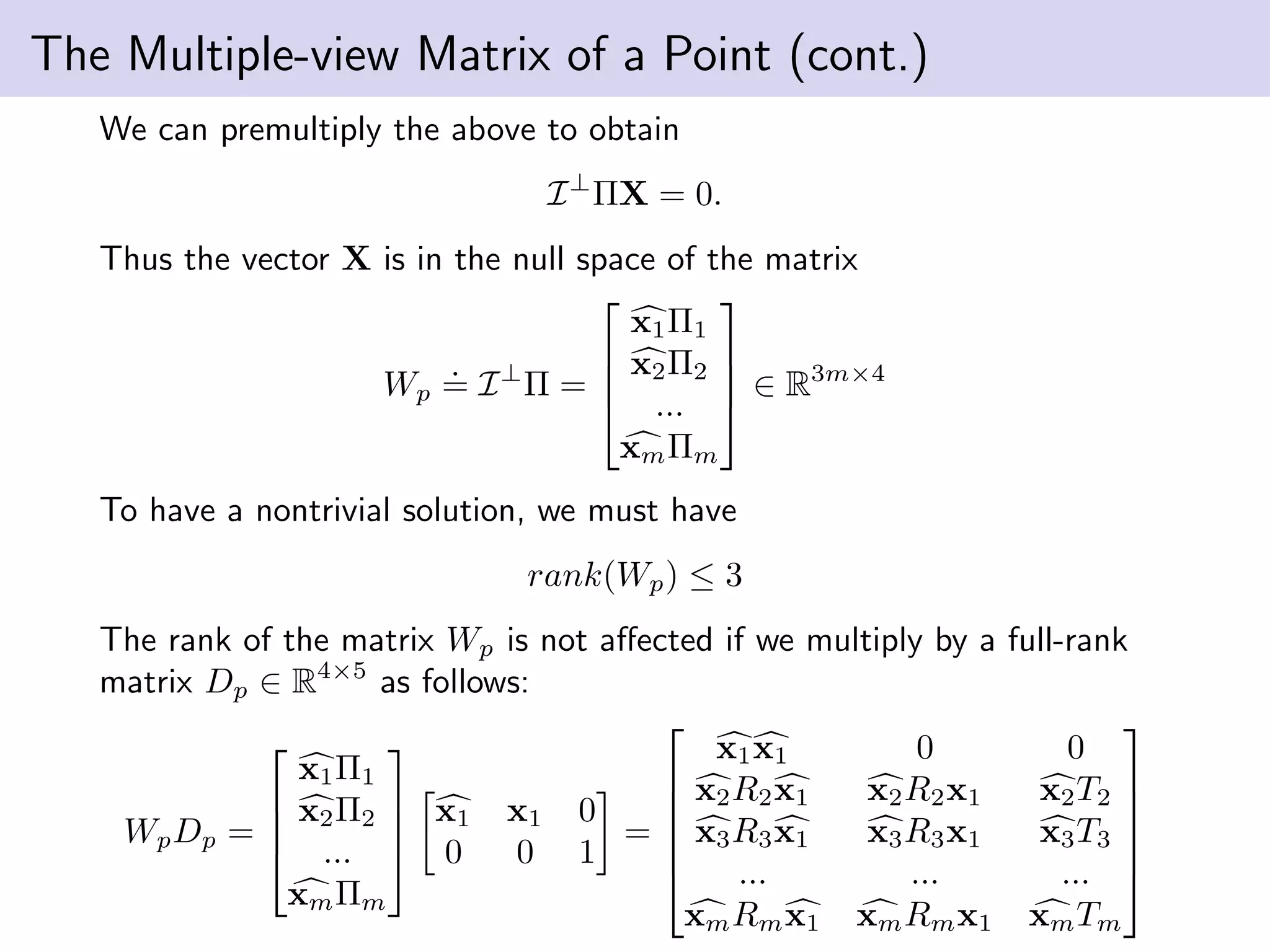 The Multiple-view Matrix of a Point (cont.)
We can premultiply the above to obtain
I⊥
ΠX = 0.
Thus the vector X is in the null space of the matrix
Wp
.
= I⊥
Π =




x1Π1
x2Π2
...
xmΠm



 ∈ R3m×4
To have a nontrivial solution, we must have
rank(Wp) ≤ 3
The rank of the matrix Wp is not aﬀected if we multiply by a full-rank
matrix Dp ∈ R4×5
as follows:
WpDp =




x1Π1
x2Π2
...
xmΠm




x1 x1 0
0 0 1
=






x1x1 0 0
x2R2x1 x2R2x1 x2T2
x3R3x1 x3R3x1 x3T3
... ... ...
xmRmx1 xmRmx1 xmTm






 