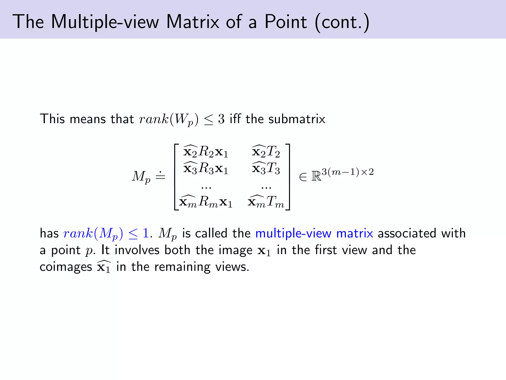 The Multiple-view Matrix of a Point (cont.)
This means that rank(Wp) ≤ 3 iﬀ the submatrix
Mp
.
=




x2R2x1 x2T2
x3R3x1 x3T3
... ...
xmRmx1 xmTm



 ∈ R3(m−1)×2
has rank(Mp) ≤ 1. Mp is called the multiple-view matrix associated with
a point p. It involves both the image x1 in the ﬁrst view and the
coimages x1 in the remaining views.
 