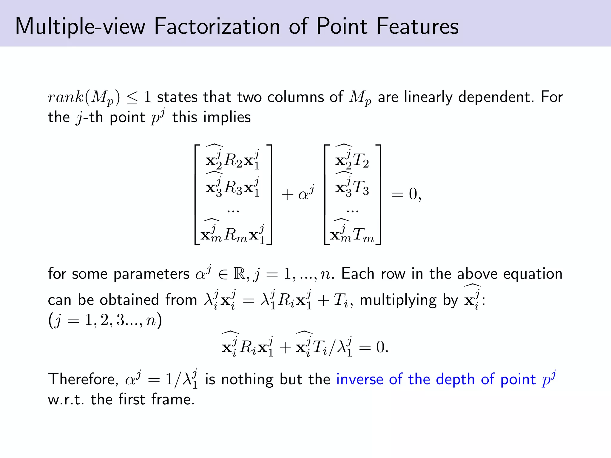 Multiple-view Factorization of Point Features
rank(Mp) ≤ 1 states that two columns of Mp are linearly dependent. For
the j-th point pj
this implies






xj
2R2xj
1
xj
3R3xj
1
...
xj
mRmxj
1






+ αj






xj
2T2
xj
3T3
...
xj
mTm






= 0,
for some parameters αj
∈ R, j = 1, ..., n. Each row in the above equation
can be obtained from λj
i xj
i = λj
1Rixj
1 + Ti, multiplying by xj
i :
(j = 1, 2, 3..., n)
xj
i Rixj
1 + xj
i Ti/λj
1 = 0.
Therefore, αj
= 1/λj
1 is nothing but the inverse of the depth of point pj
w.r.t. the ﬁrst frame.
 