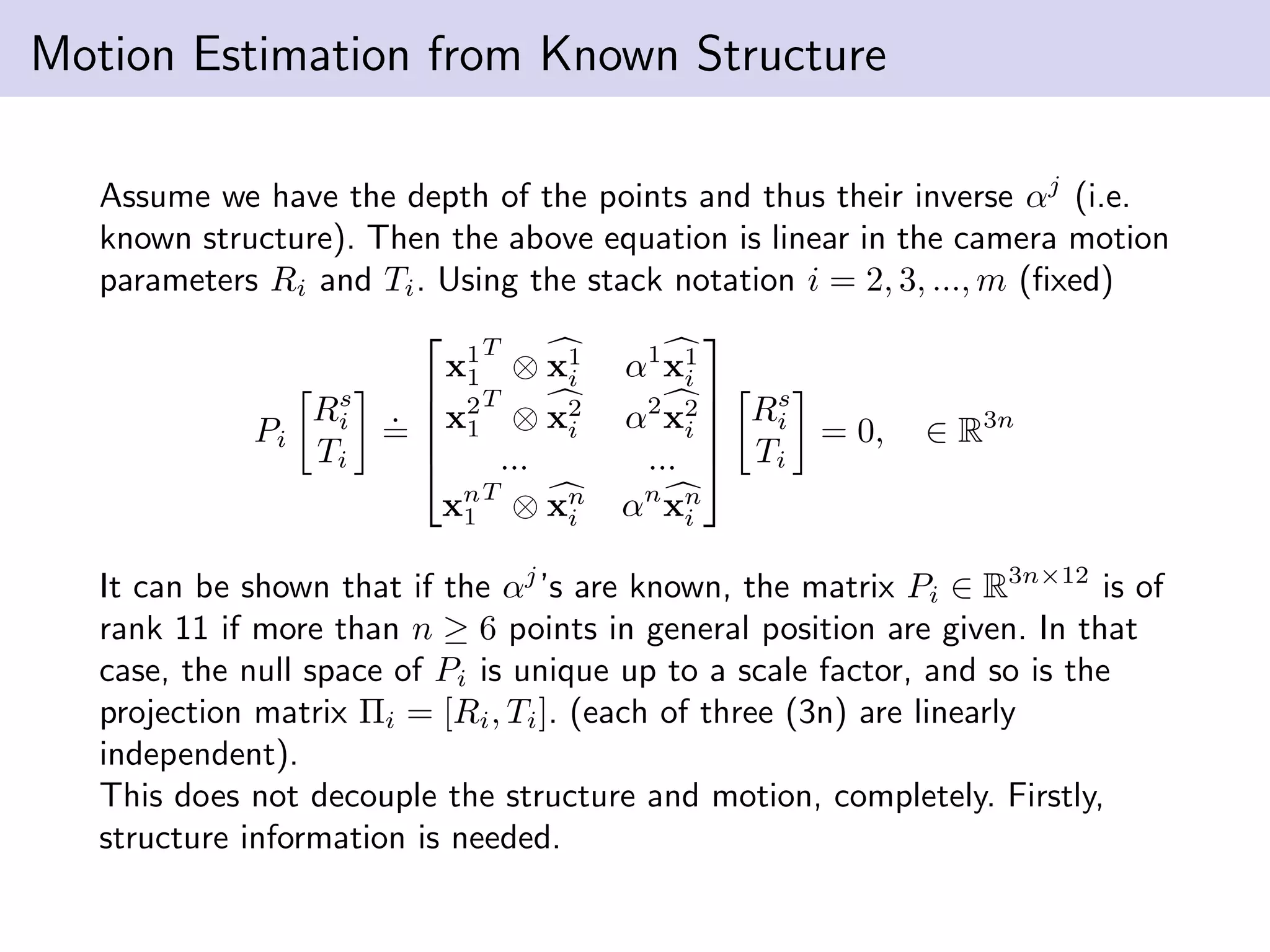 Motion Estimation from Known Structure
Assume we have the depth of the points and thus their inverse αj
(i.e.
known structure). Then the above equation is linear in the camera motion
parameters Ri and Ti. Using the stack notation i = 2, 3, ..., m (ﬁxed)
Pi
Rs
i
Ti
.
=





x1
1
T
⊗ x1
i α1
x1
i
x2
1
T
⊗ x2
i α2
x2
i
... ...
xn
1
T
⊗ xn
i αn
xn
i





Rs
i
Ti
= 0, ∈ R3n
It can be shown that if the αj
’s are known, the matrix Pi ∈ R3n×12
is of
rank 11 if more than n ≥ 6 points in general position are given. In that
case, the null space of Pi is unique up to a scale factor, and so is the
projection matrix Πi = [Ri, Ti]. (each of three (3n) are linearly
independent).
This does not decouple the structure and motion, completely. Firstly,
structure information is needed.
 