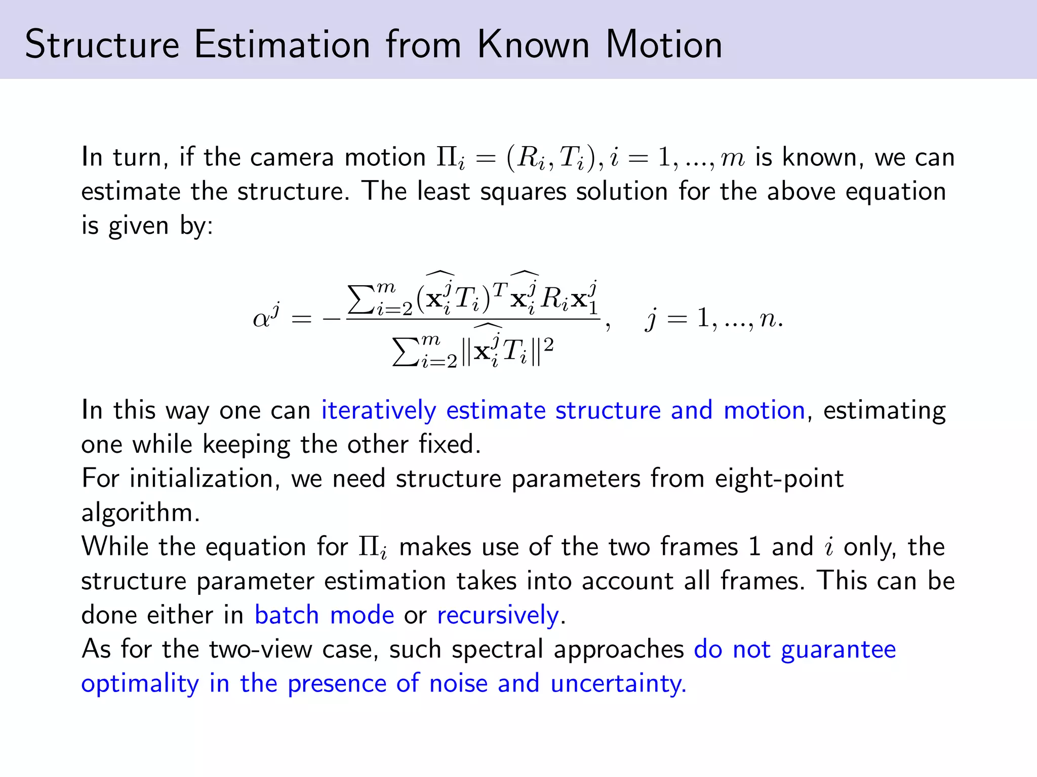 Structure Estimation from Known Motion
In turn, if the camera motion Πi = (Ri, Ti), i = 1, ..., m is known, we can
estimate the structure. The least squares solution for the above equation
is given by:
αj
= −
m
i=2(xj
i Ti)T
xj
i Rixj
1
m
i=2 xj
i Ti
2
, j = 1, ..., n.
In this way one can iteratively estimate structure and motion, estimating
one while keeping the other ﬁxed.
For initialization, we need structure parameters from eight-point
algorithm.
While the equation for Πi makes use of the two frames 1 and i only, the
structure parameter estimation takes into account all frames. This can be
done either in batch mode or recursively.
As for the two-view case, such spectral approaches do not guarantee
optimality in the presence of noise and uncertainty.
 