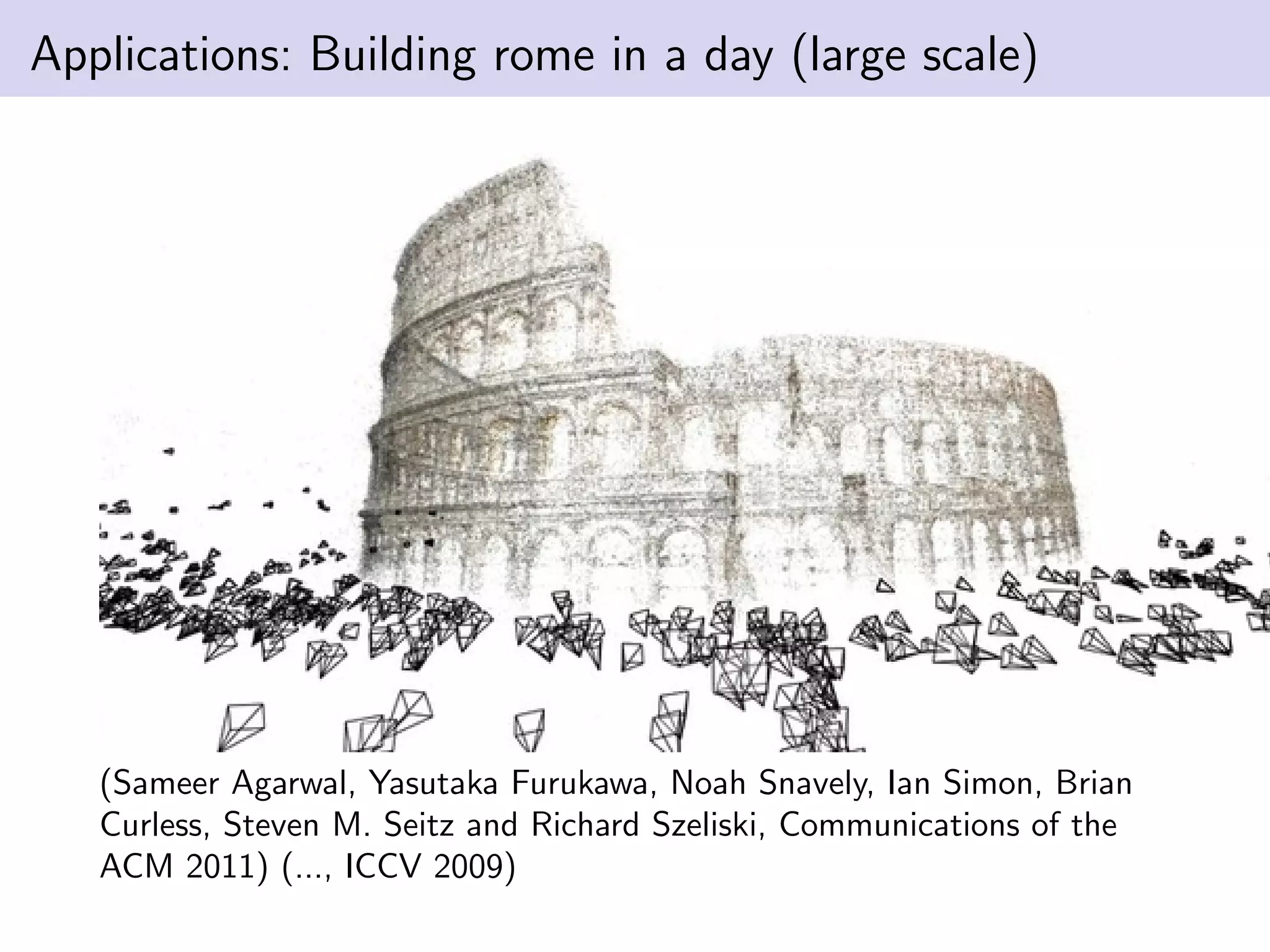 Applications: Building rome in a day (large scale)
(Sameer Agarwal, Yasutaka Furukawa, Noah Snavely, Ian Simon, Brian
Curless, Steven M. Seitz and Richard Szeliski, Communications of the
ACM 2011) (..., ICCV 2009)
 