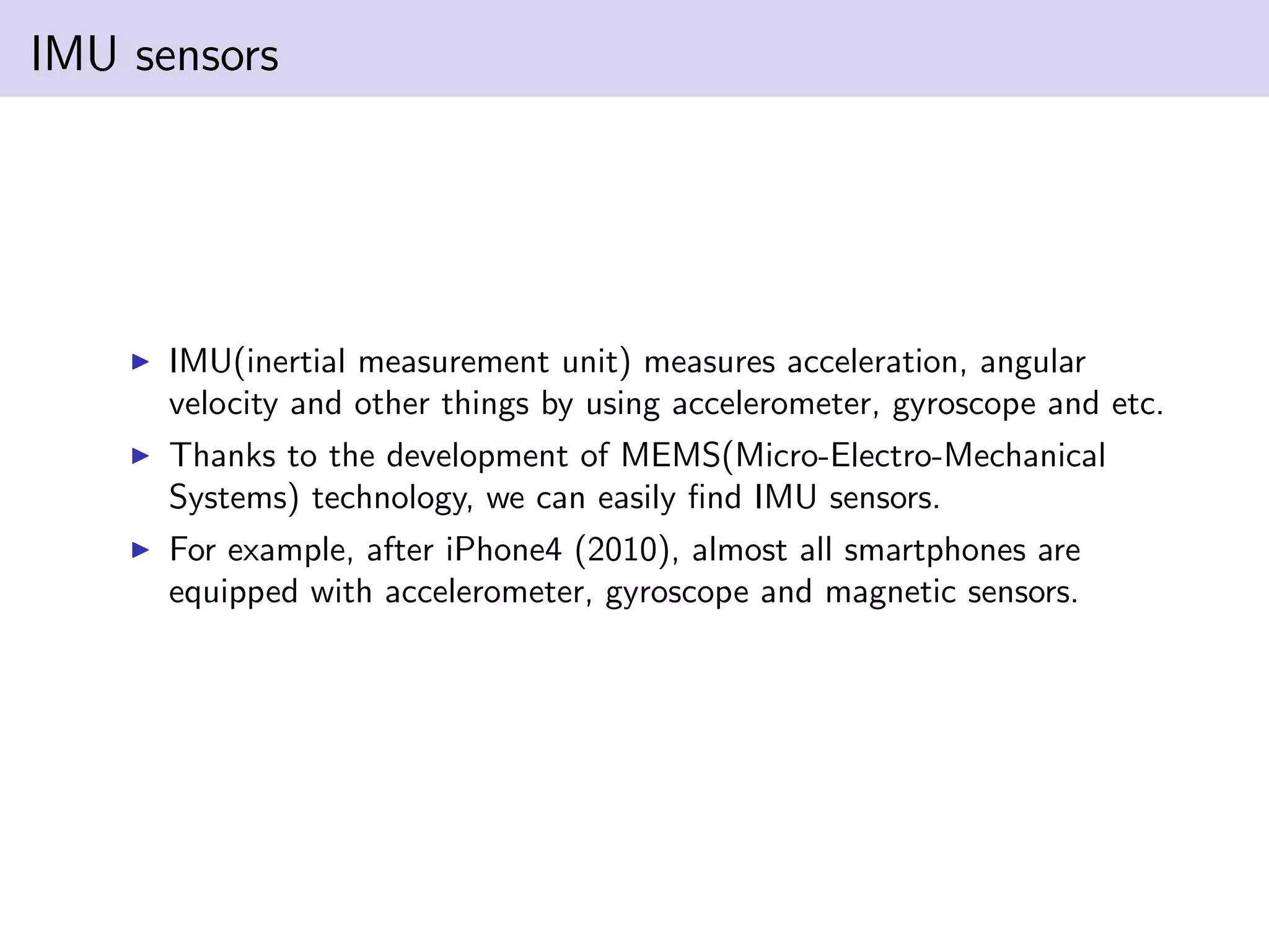 IMU sensors
IMU(inertial measurement unit) measures acceleration, angular
velocity and other things by using accelerometer, gyroscope and etc.
Thanks to the development of MEMS(Micro-Electro-Mechanical
Systems) technology, we can easily ﬁnd IMU sensors.
For example, after iPhone4 (2010), almost all smartphones are
equipped with accelerometer, gyroscope and magnetic sensors.
 
