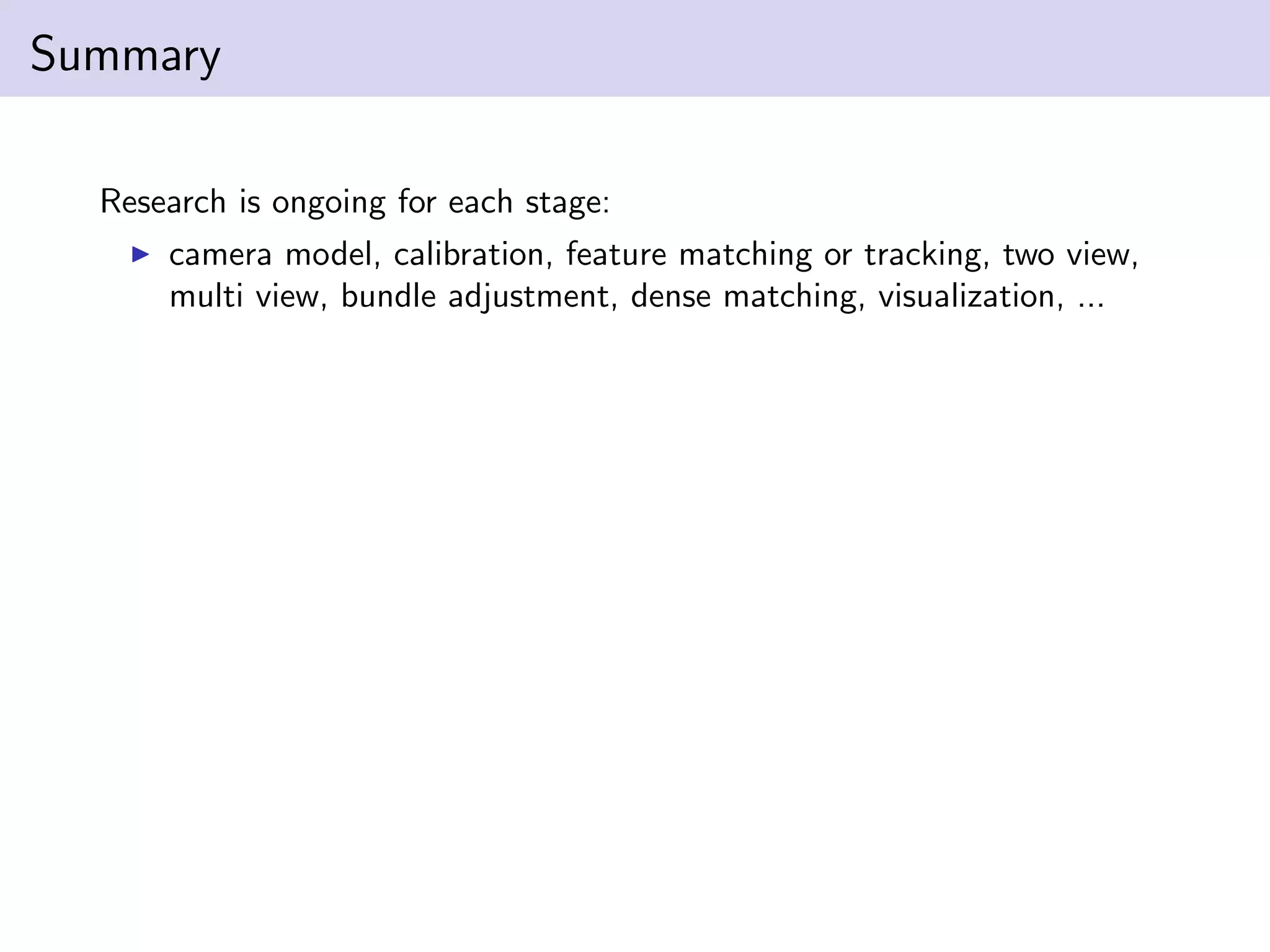 Summary
Research is ongoing for each stage:
camera model, calibration, feature matching or tracking, two view,
multi view, bundle adjustment, dense matching, visualization, ...
 