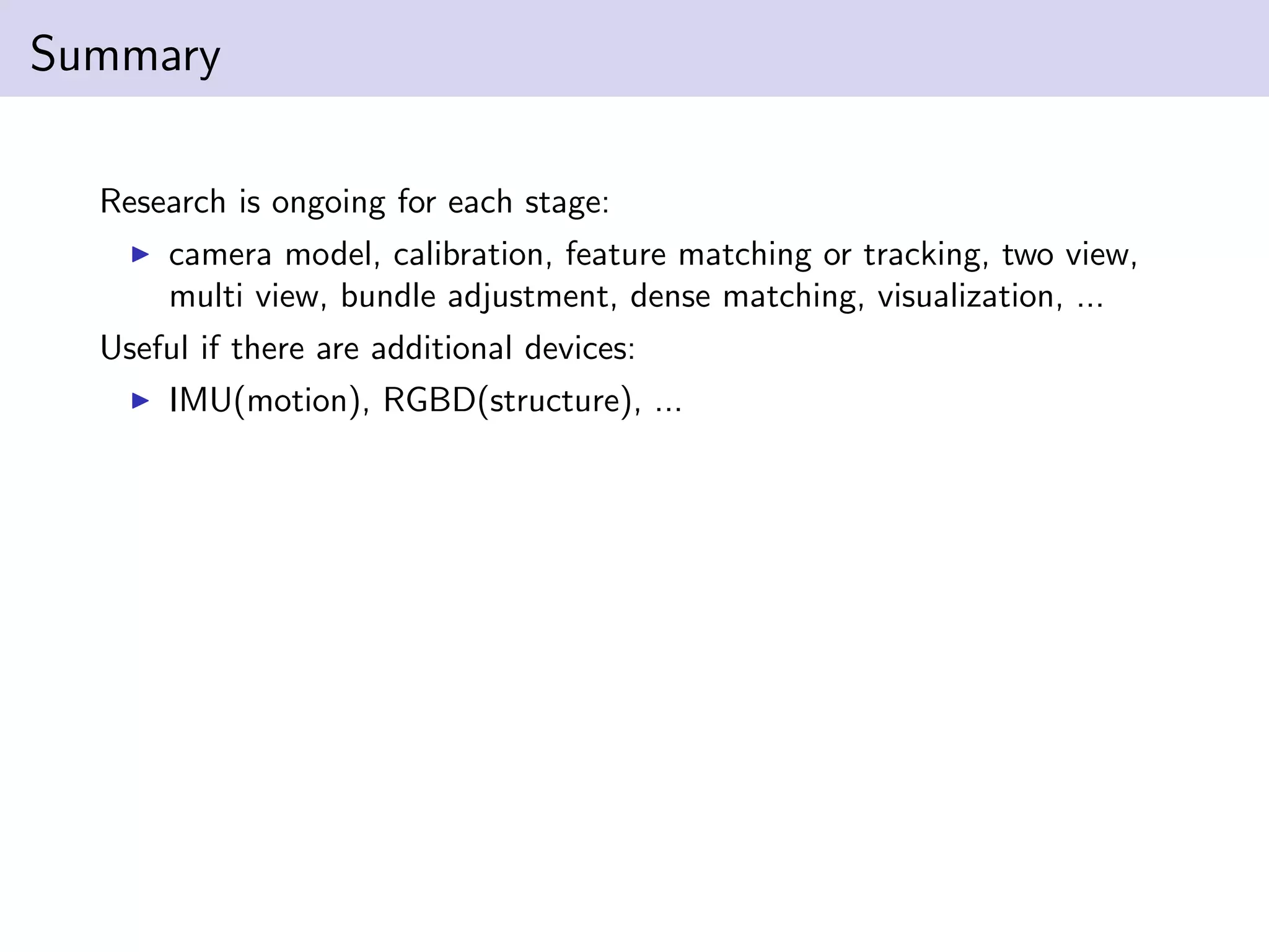 Summary
Research is ongoing for each stage:
camera model, calibration, feature matching or tracking, two view,
multi view, bundle adjustment, dense matching, visualization, ...
Useful if there are additional devices:
IMU(motion), RGBD(structure), ...
 