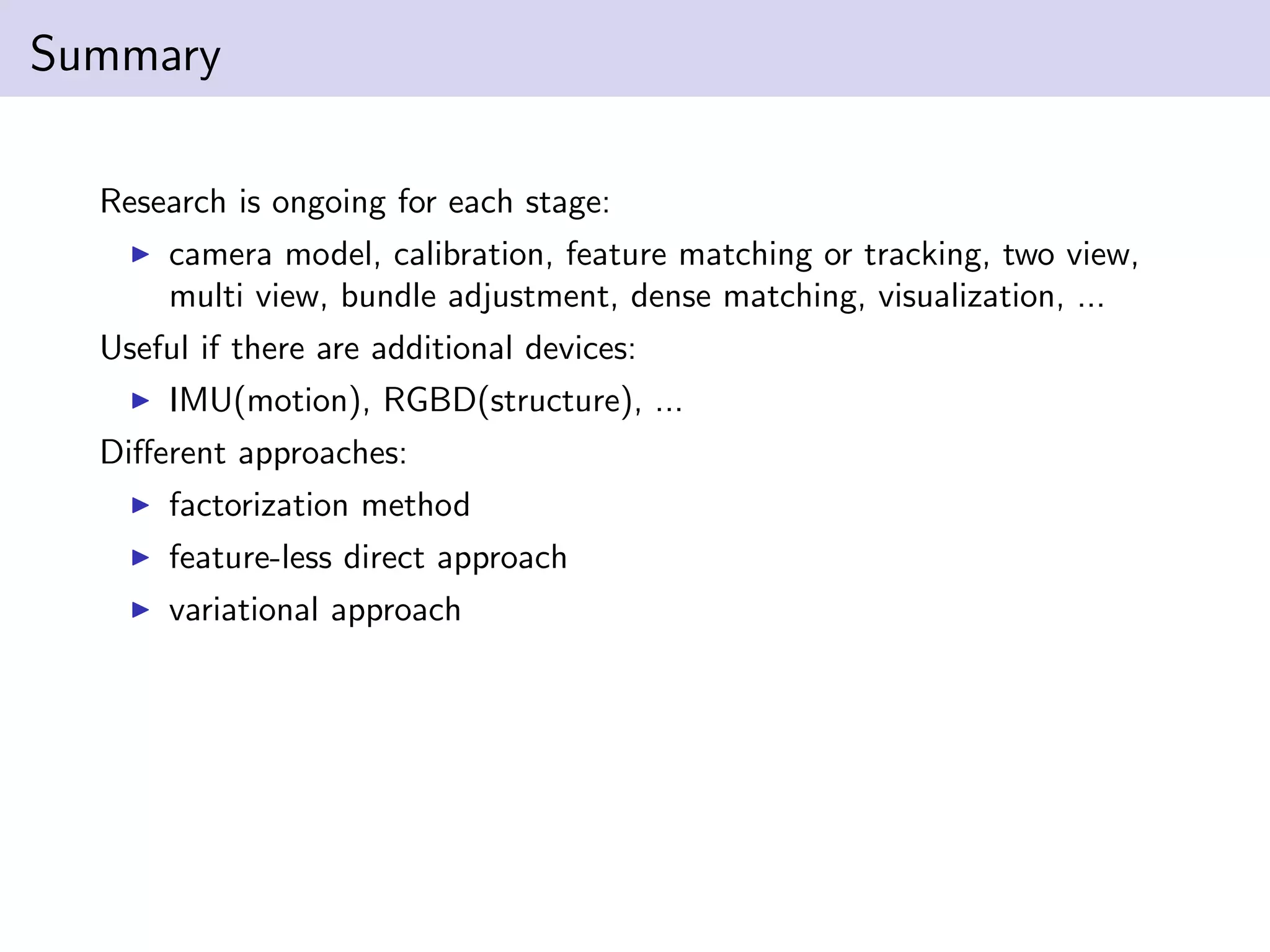 Summary
Research is ongoing for each stage:
camera model, calibration, feature matching or tracking, two view,
multi view, bundle adjustment, dense matching, visualization, ...
Useful if there are additional devices:
IMU(motion), RGBD(structure), ...
Diﬀerent approaches:
factorization method
feature-less direct approach
variational approach
 