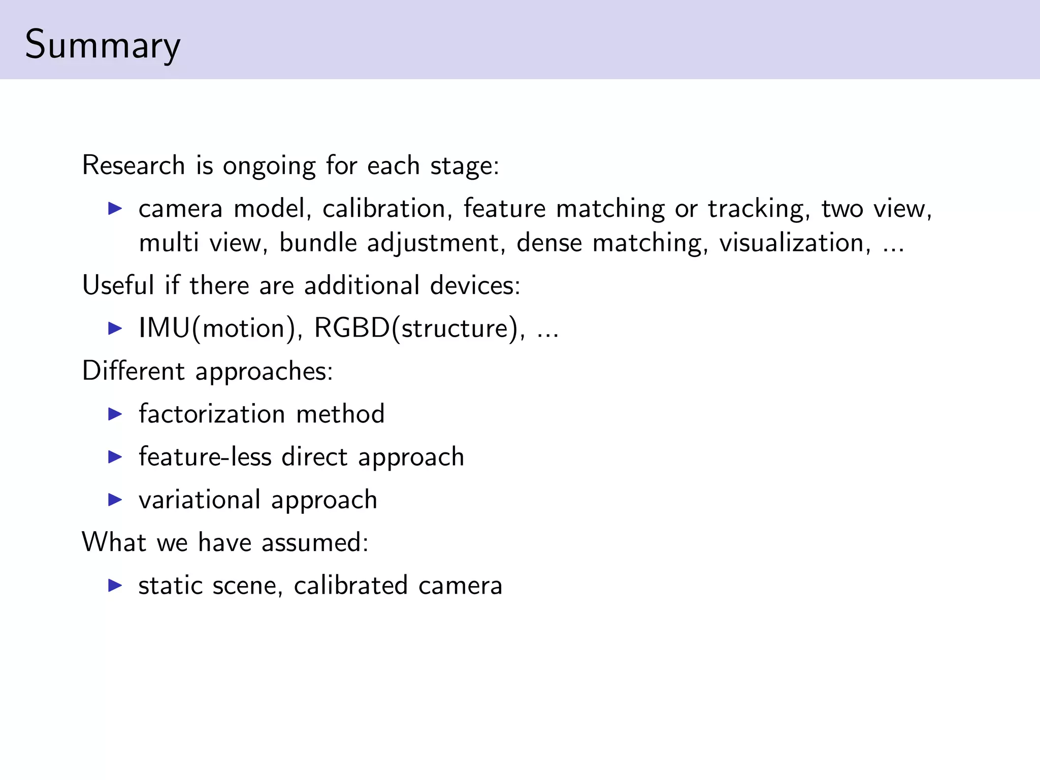 Summary
Research is ongoing for each stage:
camera model, calibration, feature matching or tracking, two view,
multi view, bundle adjustment, dense matching, visualization, ...
Useful if there are additional devices:
IMU(motion), RGBD(structure), ...
Diﬀerent approaches:
factorization method
feature-less direct approach
variational approach
What we have assumed:
static scene, calibrated camera
 