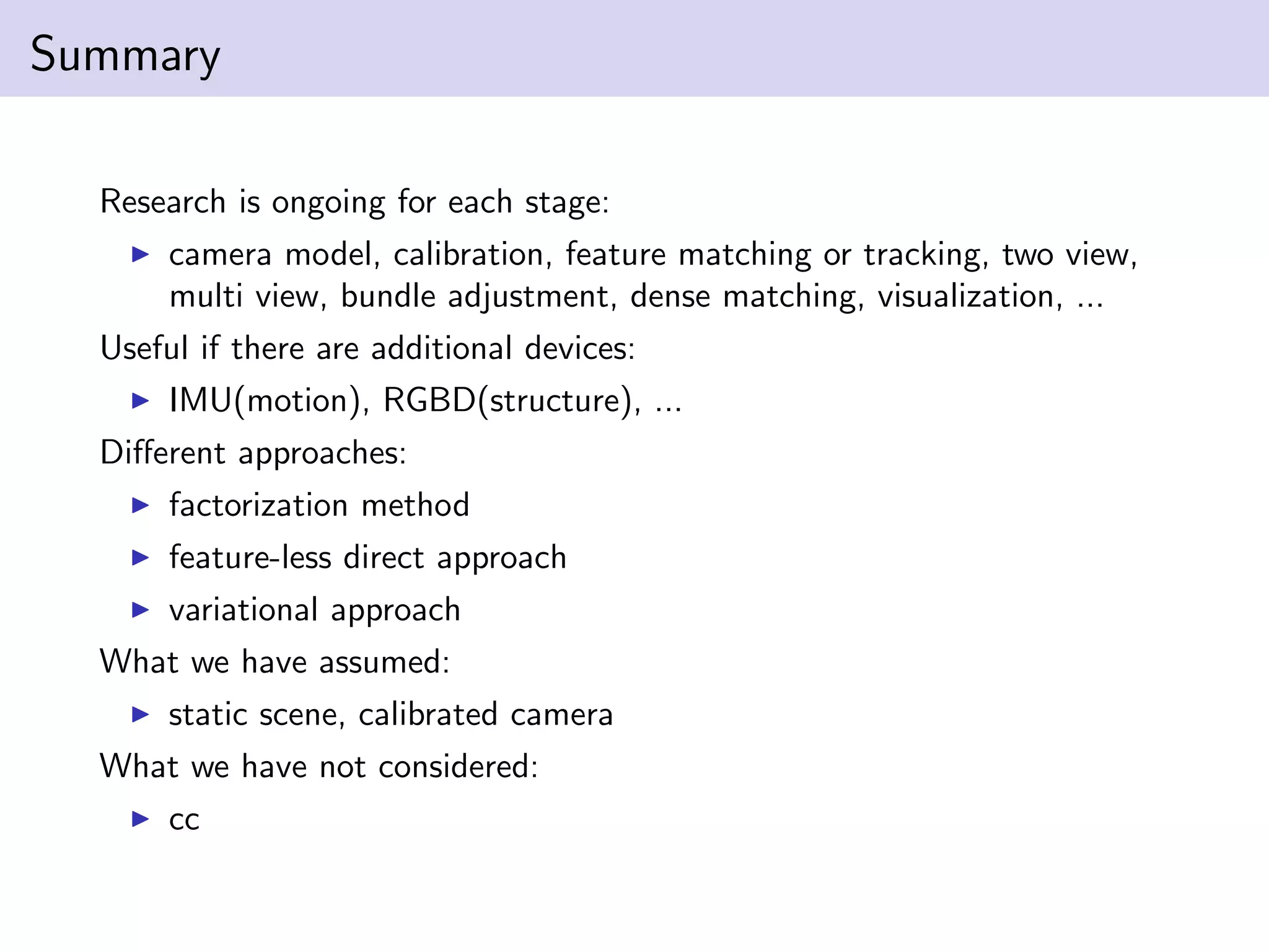 Summary
Research is ongoing for each stage:
camera model, calibration, feature matching or tracking, two view,
multi view, bundle adjustment, dense matching, visualization, ...
Useful if there are additional devices:
IMU(motion), RGBD(structure), ...
Diﬀerent approaches:
factorization method
feature-less direct approach
variational approach
What we have assumed:
static scene, calibrated camera
What we have not considered:
cc
 