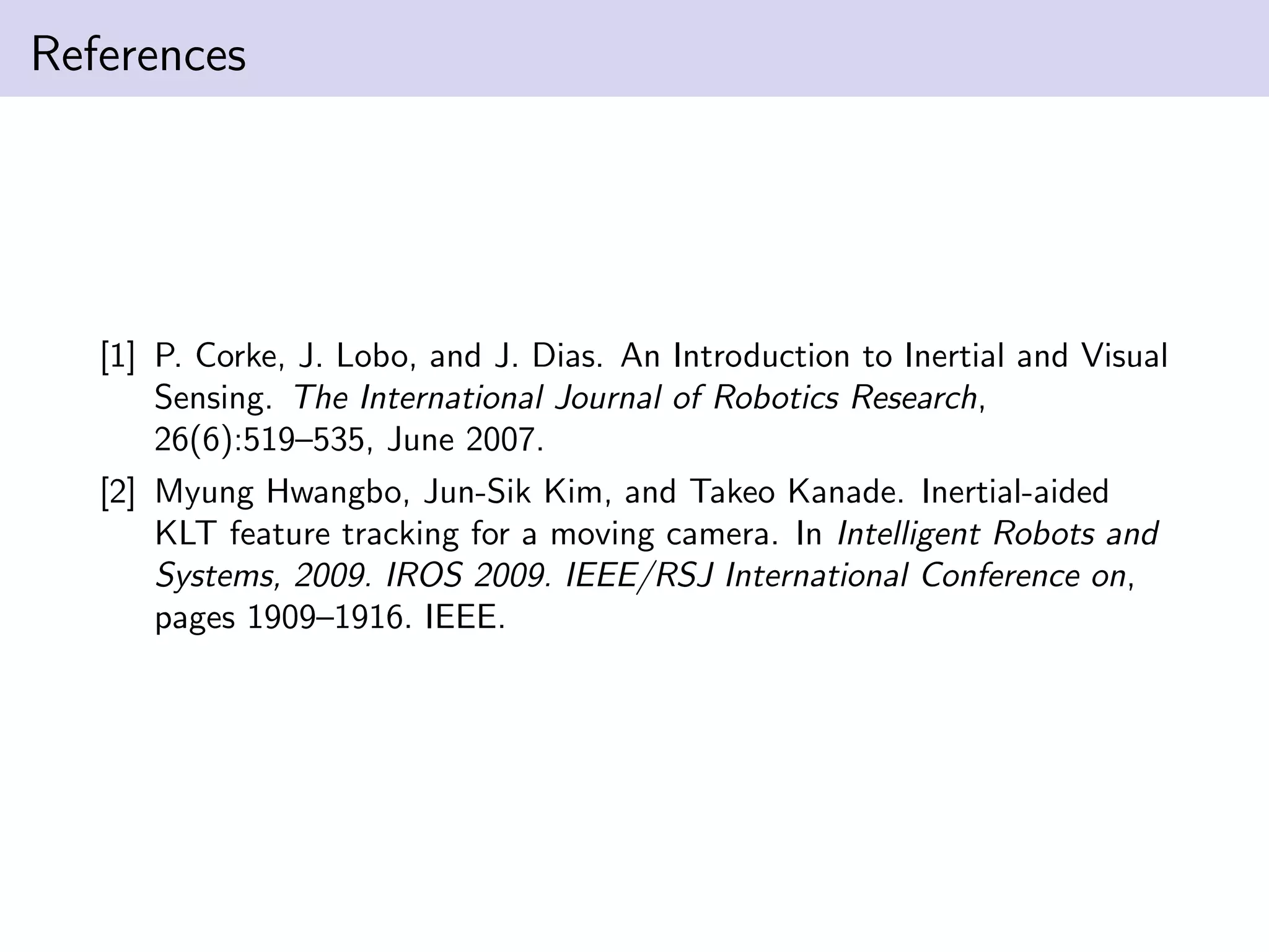 References
[1] P. Corke, J. Lobo, and J. Dias. An Introduction to Inertial and Visual
Sensing. The International Journal of Robotics Research,
26(6):519–535, June 2007.
[2] Myung Hwangbo, Jun-Sik Kim, and Takeo Kanade. Inertial-aided
KLT feature tracking for a moving camera. In Intelligent Robots and
Systems, 2009. IROS 2009. IEEE/RSJ International Conference on,
pages 1909–1916. IEEE.
 