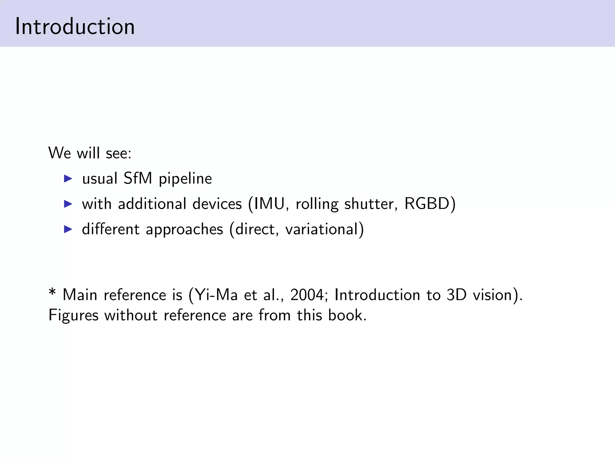 Introduction
We will see:
usual SfM pipeline
with additional devices (IMU, rolling shutter, RGBD)
diﬀerent approaches (direct, variational)
* Main reference is (Yi-Ma et al., 2004; Introduction to 3D vision).
Figures without reference are from this book.
 