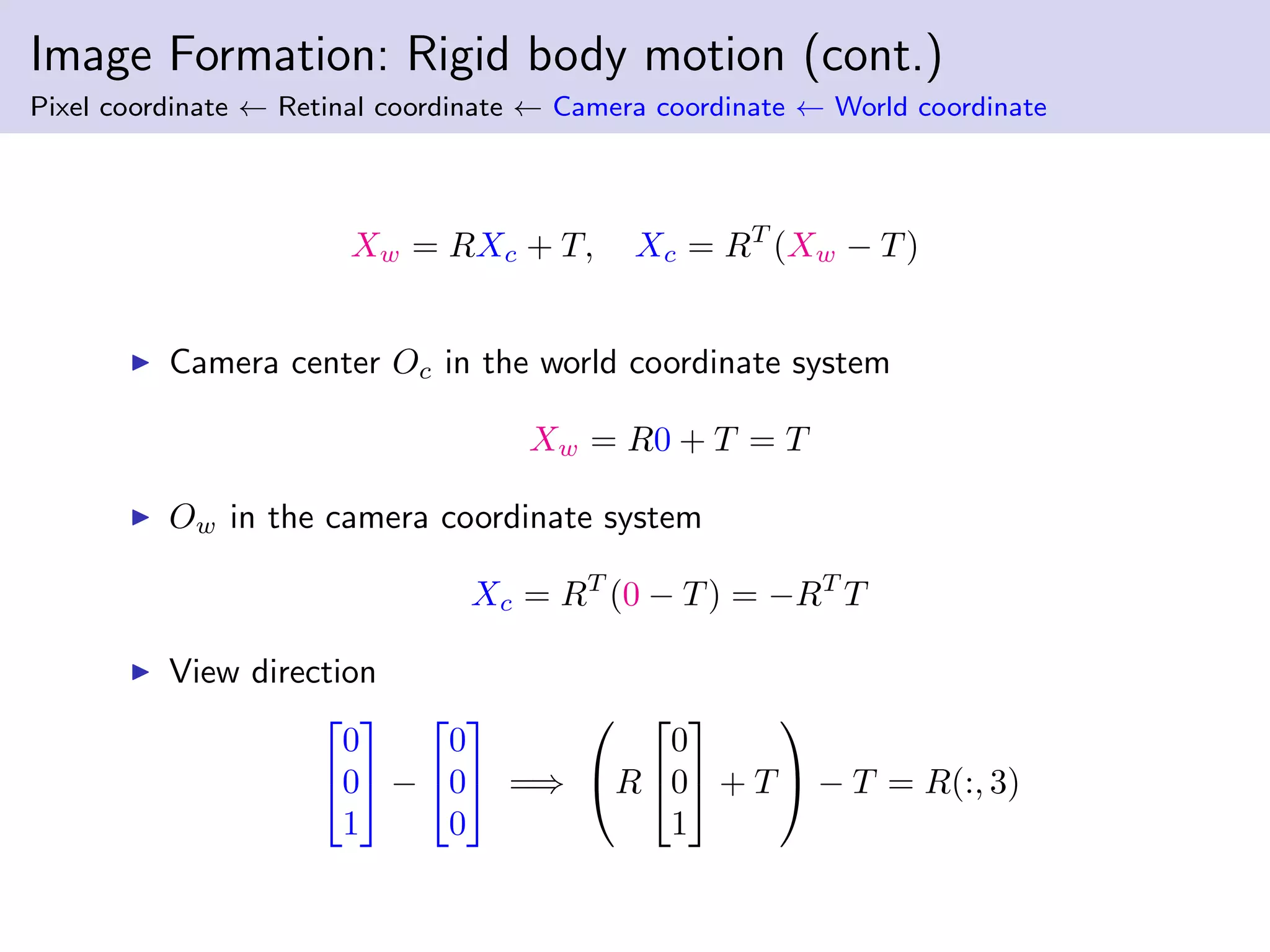 Image Formation: Rigid body motion (cont.)
Pixel coordinate ← Retinal coordinate ← Camera coordinate ← World coordinate
Xw = RXc + T, Xc = RT
(Xw − T)
Camera center Oc in the world coordinate system
Xw = R0 + T = T
Ow in the camera coordinate system
Xc = RT
(0 − T) = −RT
T
View direction


0
0
1

 −


0
0
0

 =⇒

R


0
0
1

 + T

 − T = R(:, 3)
 