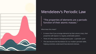 Mendeleev’s Periodic Law
"The properties of elements are a periodic
function of their atomic masses."
What does this mean?
• It means that if you arrange elements by their atomic mass, their
properties will repeat in a regular, predictable pattern.
• Think of it like seasons changing every year – a periodic cycle!
• This law became the foundation for our modern periodic table,
helping scientists understand how elements behave.
 