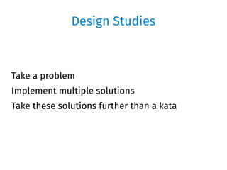 Design Studies
Take a problem
Implement multiple solutions
Take these solutions further than a kata
 