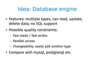 Idea: Database engine
● Features: multiple types, can read, update,
delete data; no SQL support
● Possible quality constraints:
– Fast reads / fast writes
– Parallel access
– Changeability: easily add another type
● Compare with mysql, postgresql etc.
 