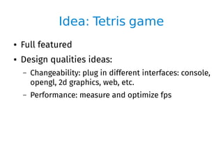 Idea: Tetris game
● Full featured
● Design qualities ideas:
– Changeability: plug in different interfaces: console,
opengl, 2d graphics, web, etc.
– Performance: measure and optimize fps
 