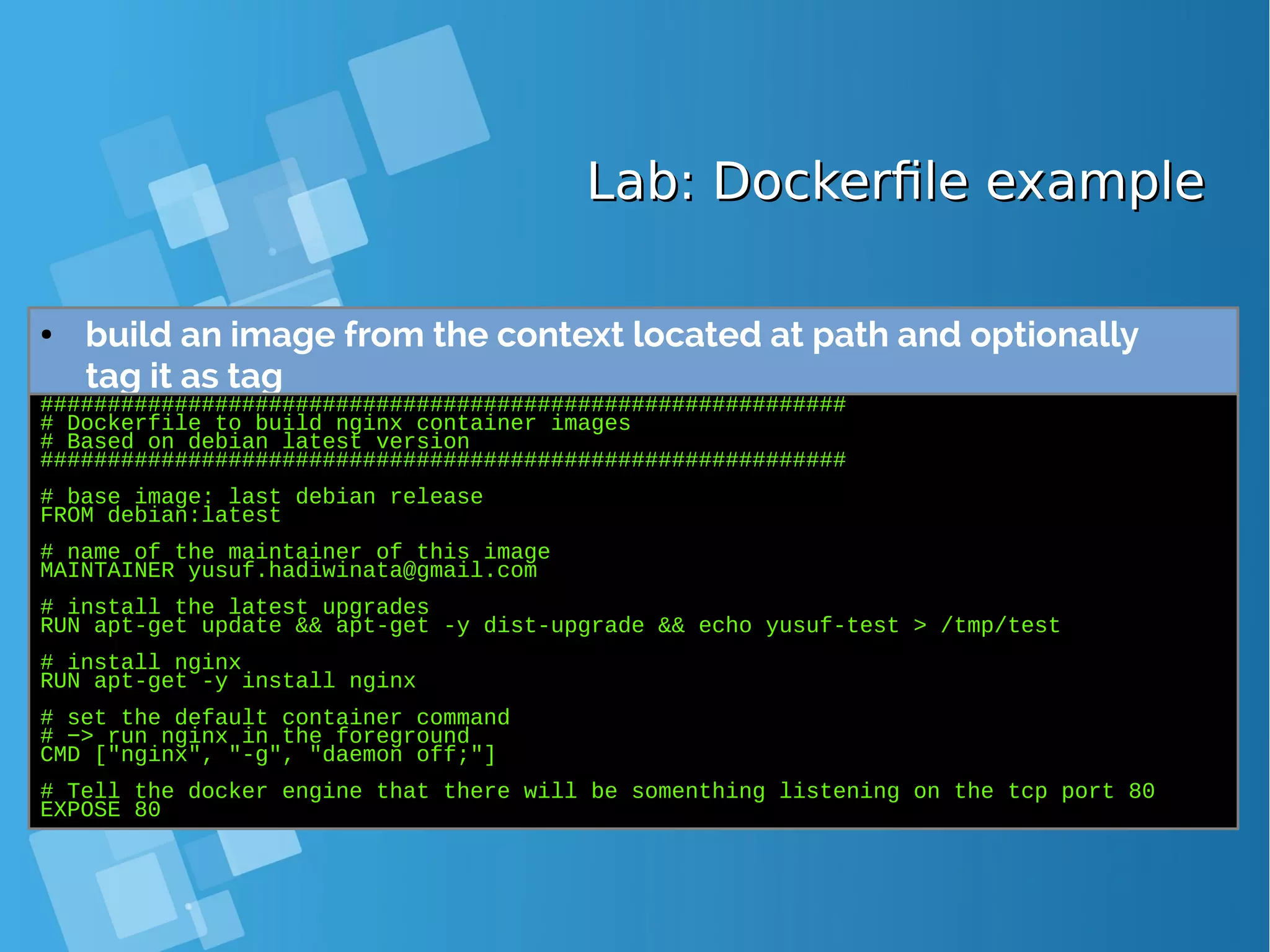Lab: Dockerfile exampleLab: Dockerfile example ● build an image from the context located at path and optionally tag it as tag ############################################################ # Dockerfile to build nginx container images # Based on debian latest version ############################################################ # base image: last debian release FROM debian:latest # name of the maintainer of this image MAINTAINER yusuf.hadiwinata@gmail.com # install the latest upgrades RUN apt-get update && apt-get -y dist-upgrade && echo yusuf-test > /tmp/test # install nginx RUN apt-get -y install nginx # set the default container command # −> run nginx in the foreground CMD ["nginx", "-g", "daemon off;"] # Tell the docker engine that there will be somenthing listening on the tcp port 80 EXPOSE 80 