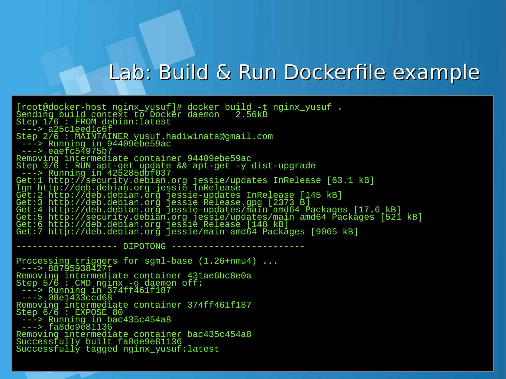 Lab: Build & Run Dockerfile exampleLab: Build & Run Dockerfile example [root@docker-host nginx_yusuf]# docker build -t nginx_yusuf . Sending build context to Docker daemon 2.56kB Step 1/6 : FROM debian:latest ---> a25c1eed1c6f Step 2/6 : MAINTAINER yusuf.hadiwinata@gmail.com ---> Running in 94409ebe59ac ---> eaefc54975b7 Removing intermediate container 94409ebe59ac Step 3/6 : RUN apt-get update && apt-get -y dist-upgrade ---> Running in 425285dbf037 Get:1 http://security.debian.org jessie/updates InRelease [63.1 kB] Ign http://deb.debian.org jessie InRelease Get:2 http://deb.debian.org jessie-updates InRelease [145 kB] Get:3 http://deb.debian.org jessie Release.gpg [2373 B] Get:4 http://deb.debian.org jessie-updates/main amd64 Packages [17.6 kB] Get:5 http://security.debian.org jessie/updates/main amd64 Packages [521 kB] Get:6 http://deb.debian.org jessie Release [148 kB] Get:7 http://deb.debian.org jessie/main amd64 Packages [9065 kB] ------------------- DIPOTONG ------------------------- Processing triggers for sgml-base (1.26+nmu4) ... ---> 88795938427f Removing intermediate container 431ae6bc8e0a Step 5/6 : CMD nginx -g daemon off; ---> Running in 374ff461f187 ---> 08e1433ccd68 Removing intermediate container 374ff461f187 Step 6/6 : EXPOSE 80 ---> Running in bac435c454a8 ---> fa8de9e81136 Removing intermediate container bac435c454a8 Successfully built fa8de9e81136 Successfully tagged nginx_yusuf:latest 