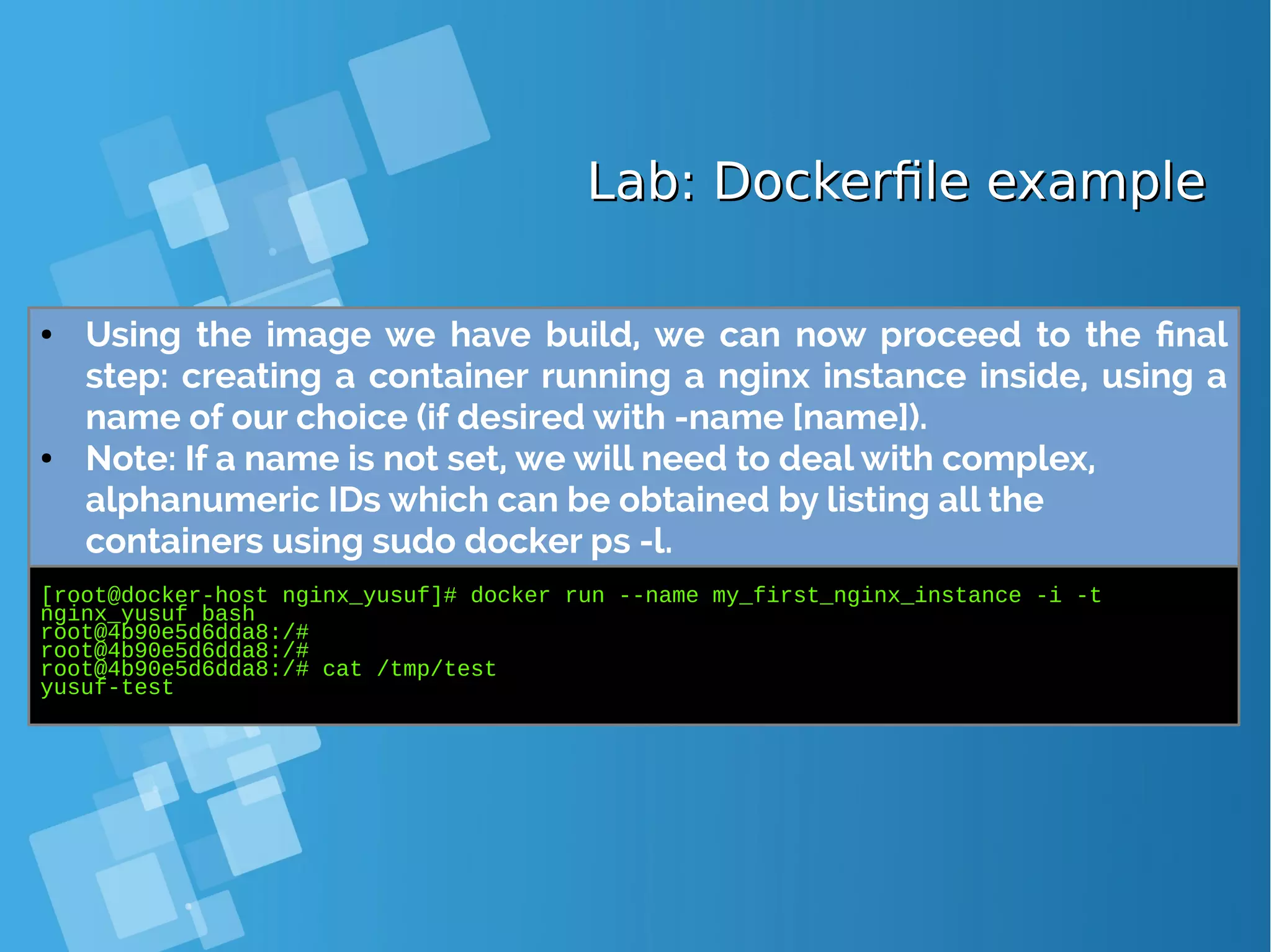 Lab: Dockerfile exampleLab: Dockerfile example ● Using the image we have build, we can now proceed to the final step: creating a container running a nginx instance inside, using a name of our choice (if desired with -name [name]). ● Note: If a name is not set, we will need to deal with complex, alphanumeric IDs which can be obtained by listing all the containers using sudo docker ps -l. [root@docker-host nginx_yusuf]# docker run --name my_first_nginx_instance -i -t nginx_yusuf bash root@4b90e5d6dda8:/# root@4b90e5d6dda8:/# root@4b90e5d6dda8:/# cat /tmp/test yusuf-test 