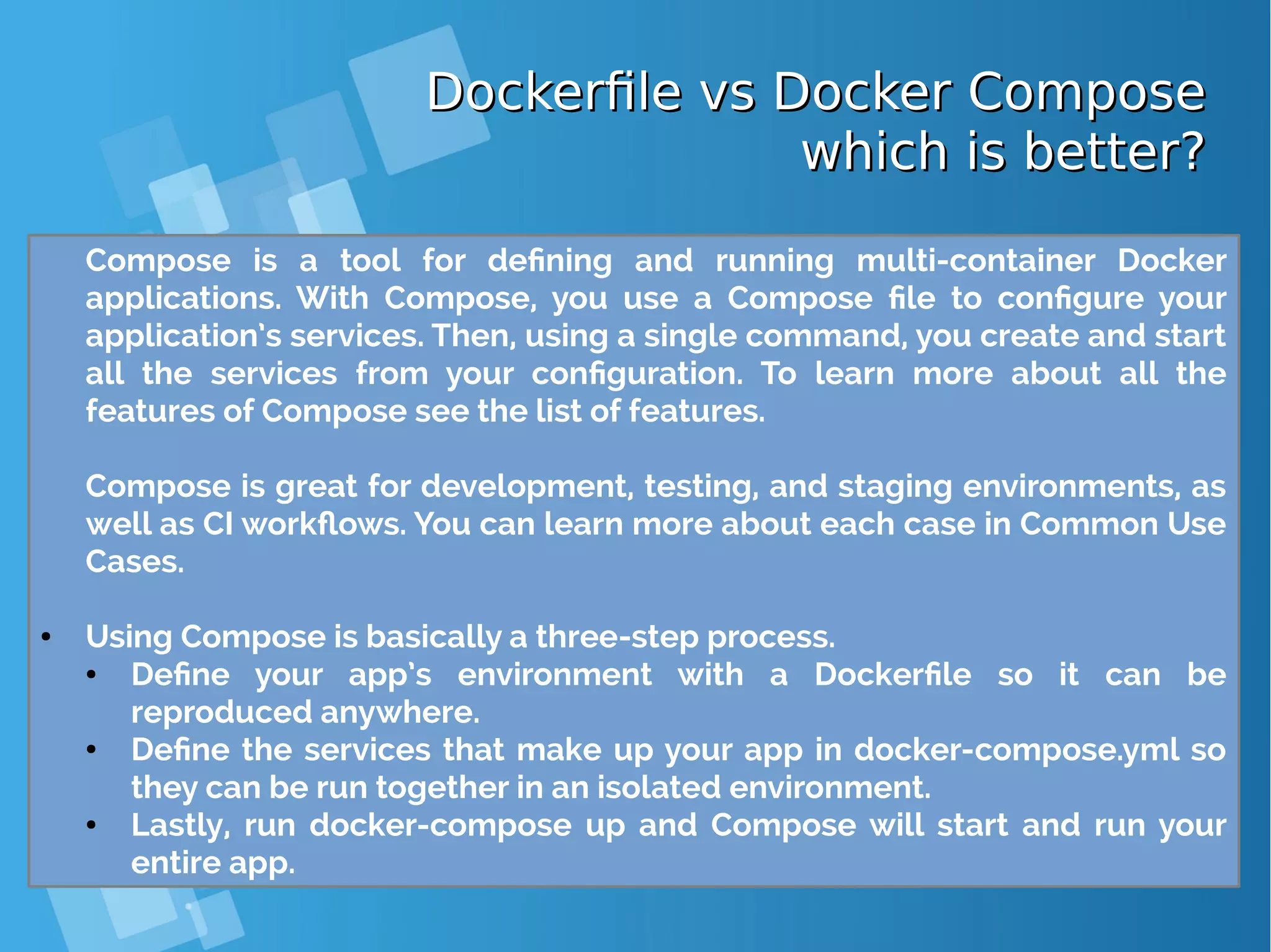 Dockerfile vs Docker ComposeDockerfile vs Docker Compose which is better?which is better? Compose is a tool for defining and running multi-container Docker applications. With Compose, you use a Compose file to configure your application’s services. Then, using a single command, you create and start all the services from your configuration. To learn more about all the features of Compose see the list of features. Compose is great for development, testing, and staging environments, as well as CI workflows. You can learn more about each case in Common Use Cases. ● Using Compose is basically a three-step process. ● Define your app’s environment with a Dockerfile so it can be reproduced anywhere. ● Define the services that make up your app in docker-compose.yml so they can be run together in an isolated environment. ● Lastly, run docker-compose up and Compose will start and run your entire app. 