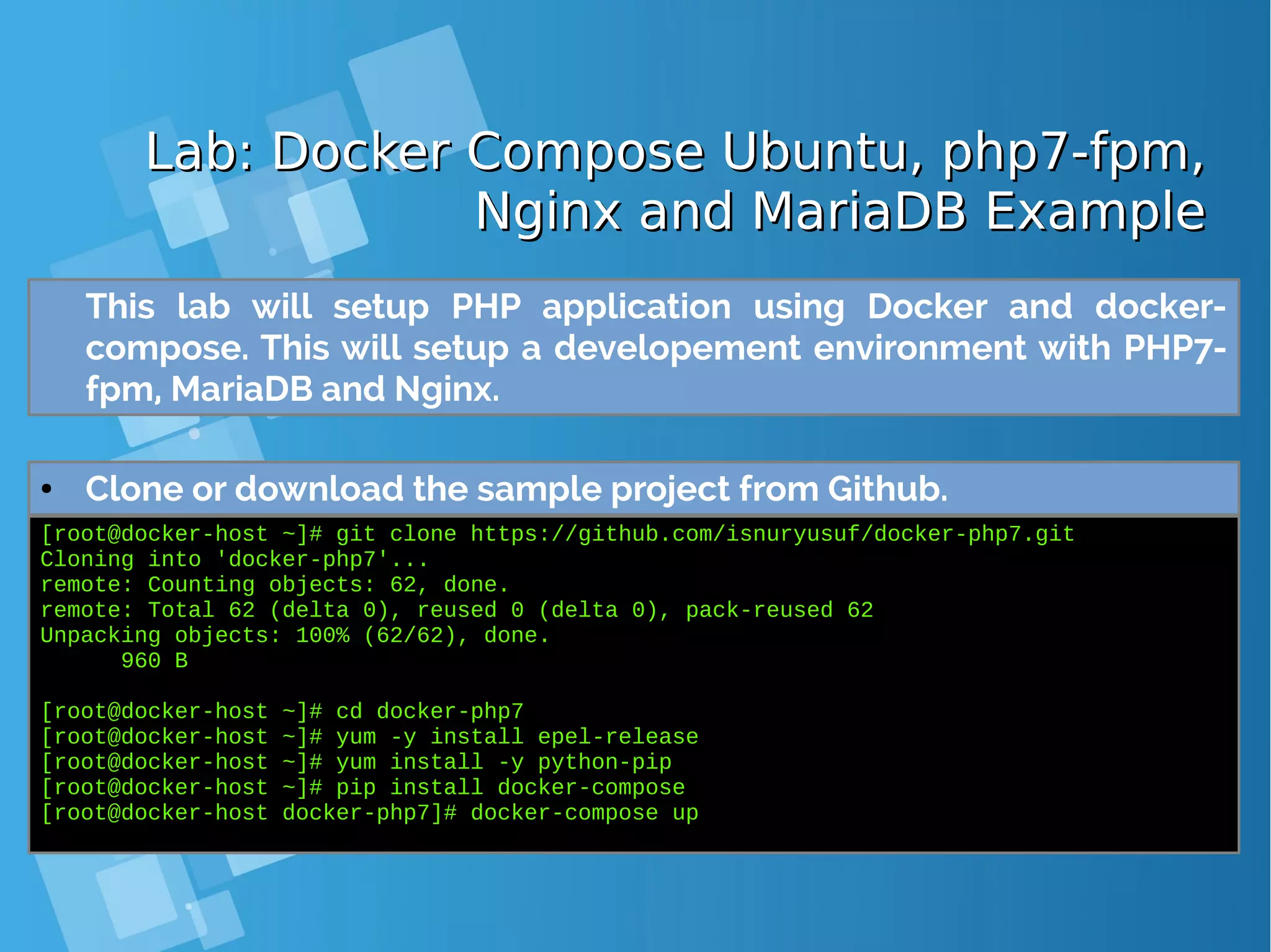 Lab: Docker Compose Ubuntu, php7-fpm,Lab: Docker Compose Ubuntu, php7-fpm, Nginx and MariaDB ExampleNginx and MariaDB Example ● Clone or download the sample project from Github. [root@docker-host ~]# git clone https://github.com/isnuryusuf/docker-php7.git Cloning into 'docker-php7'... remote: Counting objects: 62, done. remote: Total 62 (delta 0), reused 0 (delta 0), pack-reused 62 Unpacking objects: 100% (62/62), done. 960 B [root@docker-host ~]# cd docker-php7 [root@docker-host ~]# yum -y install epel-release [root@docker-host ~]# yum install -y python-pip [root@docker-host ~]# pip install docker-compose [root@docker-host docker-php7]# docker-compose up This lab will setup PHP application using Docker and docker- compose. This will setup a developement environment with PHP7- fpm, MariaDB and Nginx. 