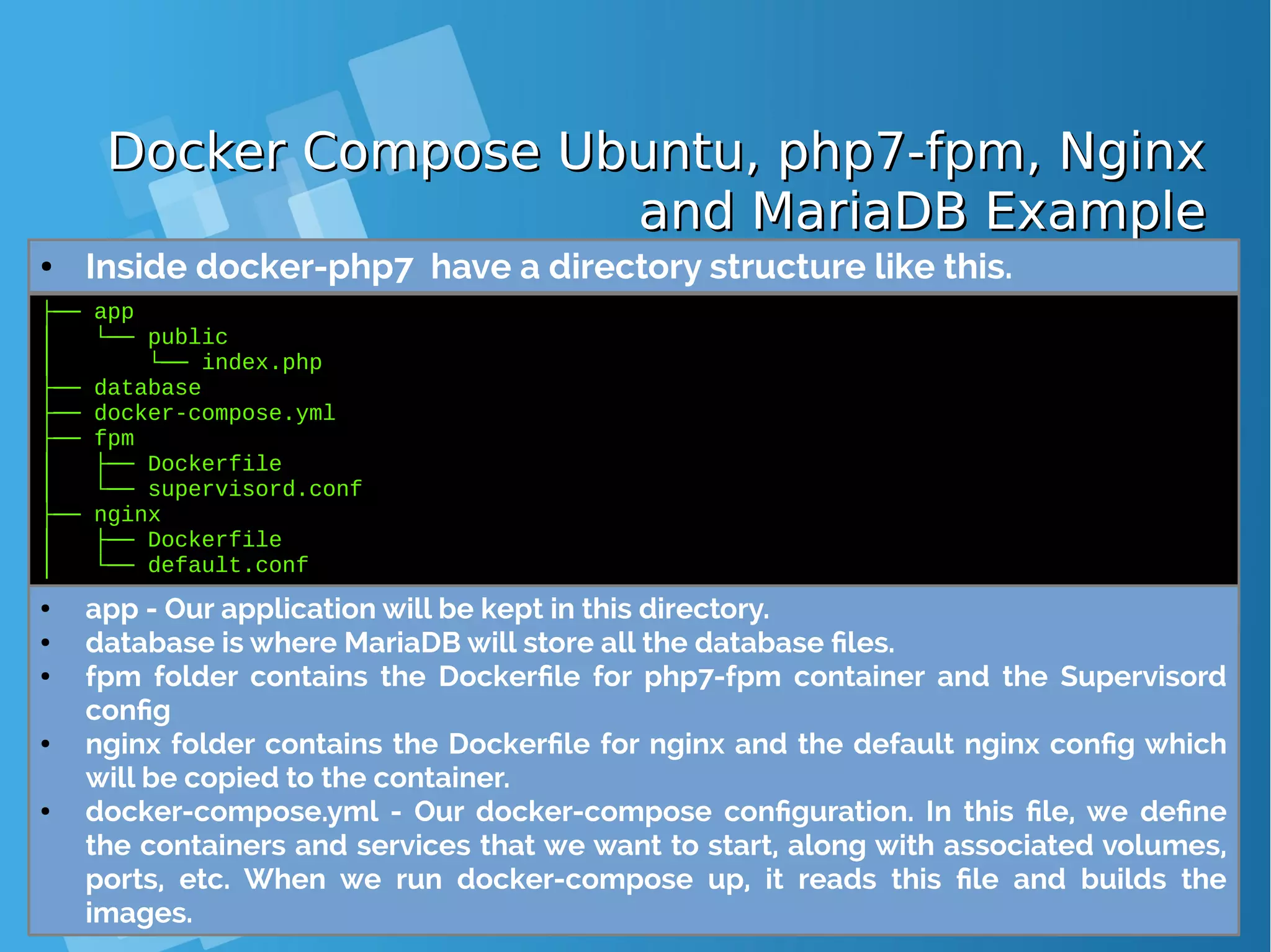 Docker Compose Ubuntu, php7-fpm, NginxDocker Compose Ubuntu, php7-fpm, Nginx and MariaDB Exampleand MariaDB Example ● Inside docker-php7 have a directory structure like this. ├── app │ └── public │ └── index.php ├── database ├── docker-compose.yml ├── fpm │ ├── Dockerfile │ └── supervisord.conf ├── nginx │ ├── Dockerfile │ └── default.conf ● app - Our application will be kept in this directory. ● database is where MariaDB will store all the database files. ● fpm folder contains the Dockerfile for php7-fpm container and the Supervisord config ● nginx folder contains the Dockerfile for nginx and the default nginx config which will be copied to the container. ● docker-compose.yml - Our docker-compose configuration. In this file, we define the containers and services that we want to start, along with associated volumes, ports, etc. When we run docker-compose up, it reads this file and builds the images. 