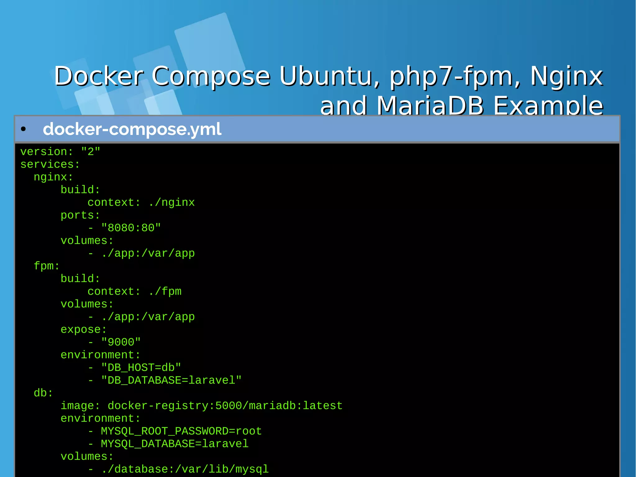 Docker Compose Ubuntu, php7-fpm, NginxDocker Compose Ubuntu, php7-fpm, Nginx and MariaDB Exampleand MariaDB Example ● docker-compose.yml version: "2" services: nginx: build: context: ./nginx ports: - "8080:80" volumes: - ./app:/var/app fpm: build: context: ./fpm volumes: - ./app:/var/app expose: - "9000" environment: - "DB_HOST=db" - "DB_DATABASE=laravel" db: image: docker-registry:5000/mariadb:latest environment: - MYSQL_ROOT_PASSWORD=root - MYSQL_DATABASE=laravel volumes: - ./database:/var/lib/mysql 