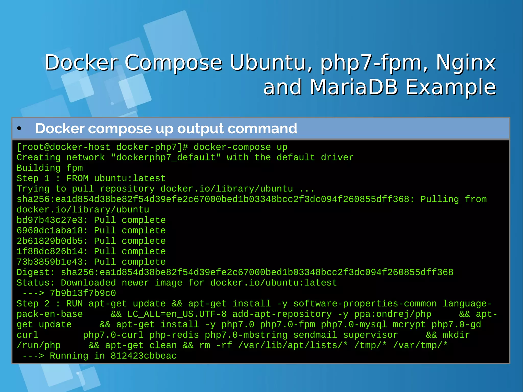Docker Compose Ubuntu, php7-fpm, NginxDocker Compose Ubuntu, php7-fpm, Nginx and MariaDB Exampleand MariaDB Example ● Docker compose up output command [root@docker-host docker-php7]# docker-compose up Creating network "dockerphp7_default" with the default driver Building fpm Step 1 : FROM ubuntu:latest Trying to pull repository docker.io/library/ubuntu ... sha256:ea1d854d38be82f54d39efe2c67000bed1b03348bcc2f3dc094f260855dff368: Pulling from docker.io/library/ubuntu bd97b43c27e3: Pull complete 6960dc1aba18: Pull complete 2b61829b0db5: Pull complete 1f88dc826b14: Pull complete 73b3859b1e43: Pull complete Digest: sha256:ea1d854d38be82f54d39efe2c67000bed1b03348bcc2f3dc094f260855dff368 Status: Downloaded newer image for docker.io/ubuntu:latest ---> 7b9b13f7b9c0 Step 2 : RUN apt-get update && apt-get install -y software-properties-common language- pack-en-base && LC_ALL=en_US.UTF-8 add-apt-repository -y ppa:ondrej/php && apt- get update && apt-get install -y php7.0 php7.0-fpm php7.0-mysql mcrypt php7.0-gd curl php7.0-curl php-redis php7.0-mbstring sendmail supervisor && mkdir /run/php && apt-get clean && rm -rf /var/lib/apt/lists/* /tmp/* /var/tmp/* ---> Running in 812423cbbeac 