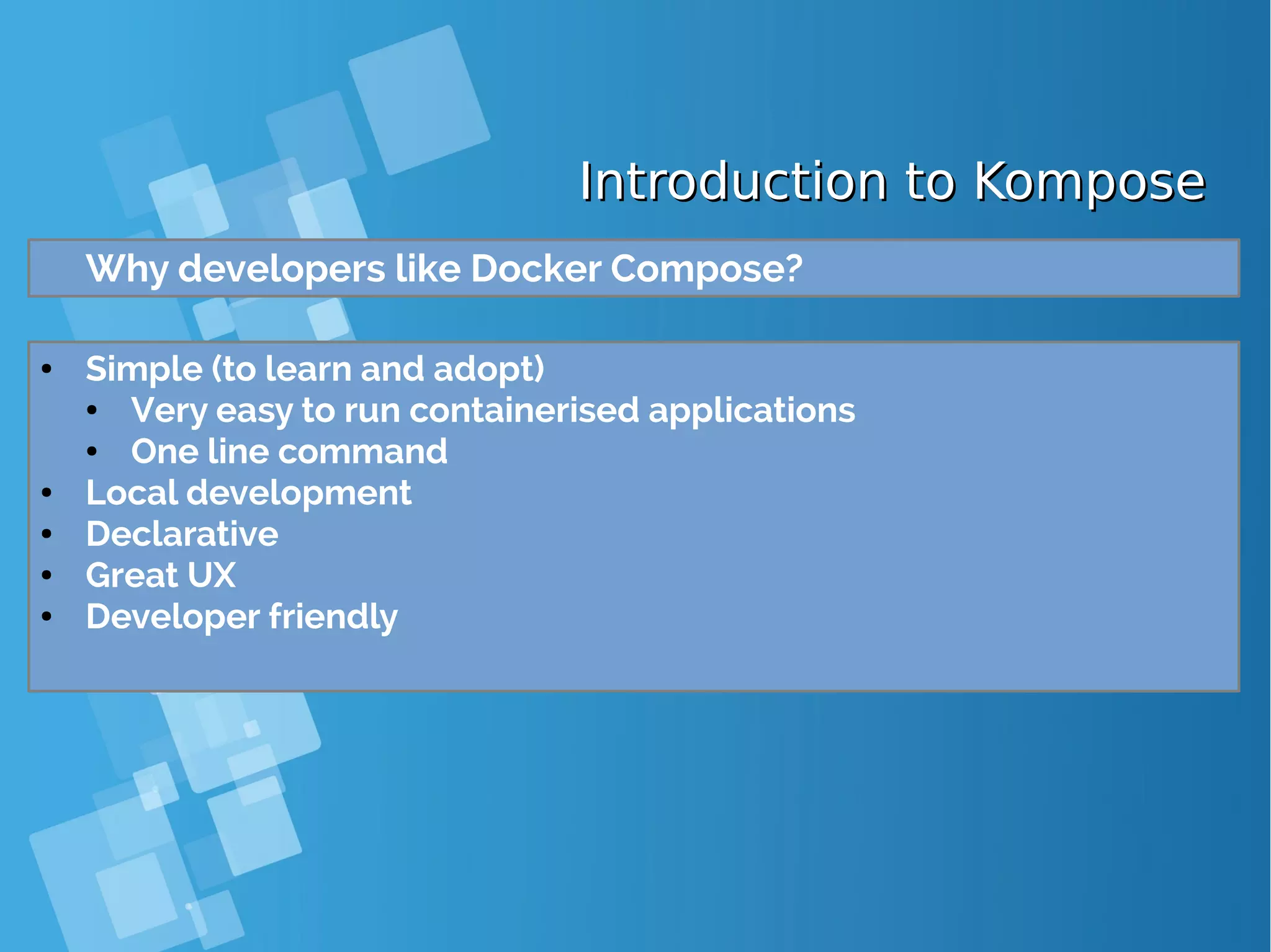 Introduction to KomposeIntroduction to Kompose Why developers like Docker Compose? ● Simple (to learn and adopt) ● Very easy to run containerised applications ● One line command ● Local development ● Declarative ● Great UX ● Developer friendly 