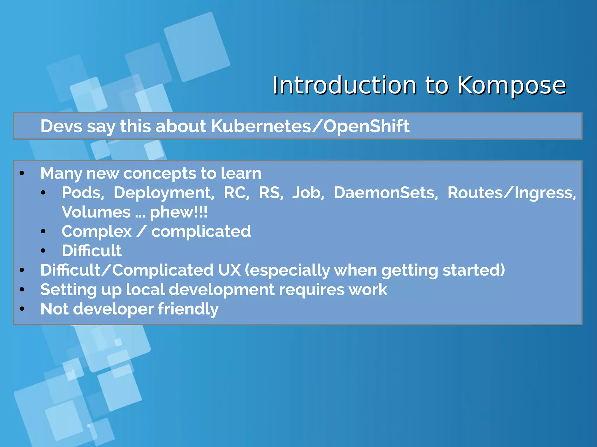 Introduction to KomposeIntroduction to Kompose Devs say this about Kubernetes/OpenShift ● Many new concepts to learn ● Pods, Deployment, RC, RS, Job, DaemonSets, Routes/Ingress, Volumes ... phew!!! ● Complex / complicated ● Difficult ● Difficult/Complicated UX (especially when getting started) ● Setting up local development requires work ● Not developer friendly 