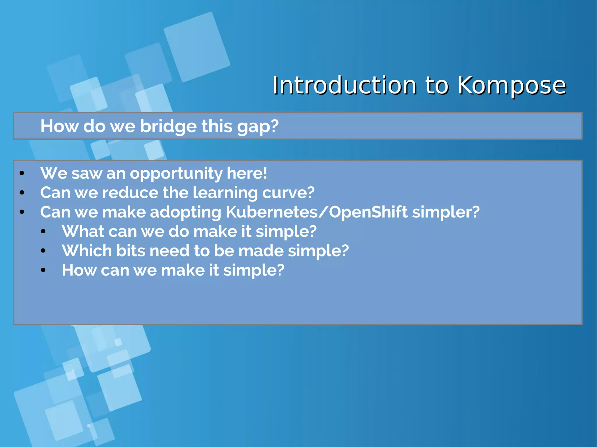 Introduction to KomposeIntroduction to Kompose How do we bridge this gap? ● We saw an opportunity here! ● Can we reduce the learning curve? ● Can we make adopting Kubernetes/OpenShift simpler? ● What can we do make it simple? ● Which bits need to be made simple? ● How can we make it simple? 