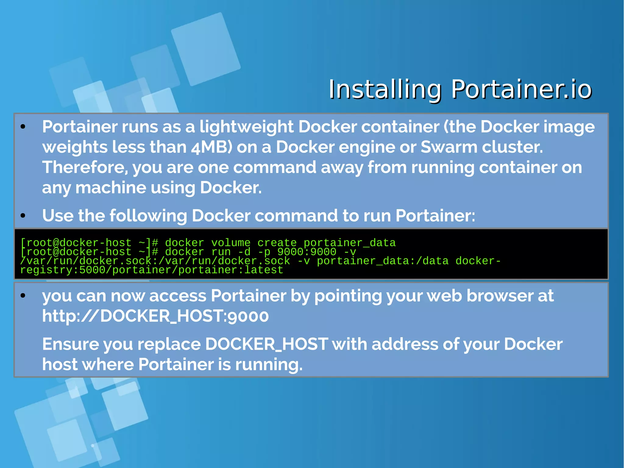 Installing Portainer.ioInstalling Portainer.io ● Portainer runs as a lightweight Docker container (the Docker image weights less than 4MB) on a Docker engine or Swarm cluster. Therefore, you are one command away from running container on any machine using Docker. ● Use the following Docker command to run Portainer: [root@docker-host ~]# docker volume create portainer_data [root@docker-host ~]# docker run -d -p 9000:9000 -v /var/run/docker.sock:/var/run/docker.sock -v portainer_data:/data docker- registry:5000/portainer/portainer:latest ● you can now access Portainer by pointing your web browser at http://DOCKER_HOST:9000 Ensure you replace DOCKER_HOST with address of your Docker host where Portainer is running. 