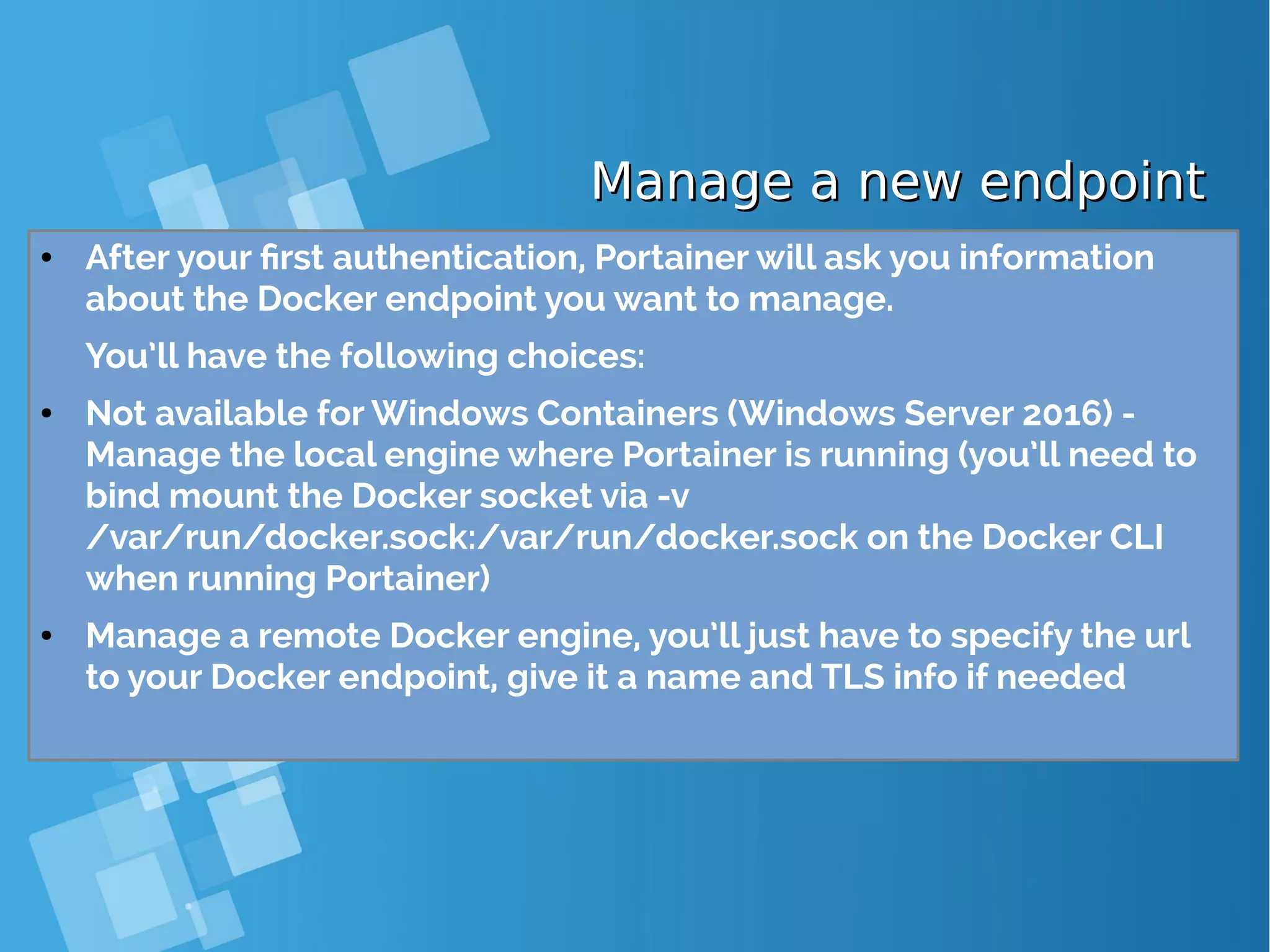 Manage a new endpointManage a new endpoint ● After your first authentication, Portainer will ask you information about the Docker endpoint you want to manage. You’ll have the following choices: ● Not available for Windows Containers (Windows Server 2016) - Manage the local engine where Portainer is running (you’ll need to bind mount the Docker socket via -v /var/run/docker.sock:/var/run/docker.sock on the Docker CLI when running Portainer) ● Manage a remote Docker engine, you’ll just have to specify the url to your Docker endpoint, give it a name and TLS info if needed 